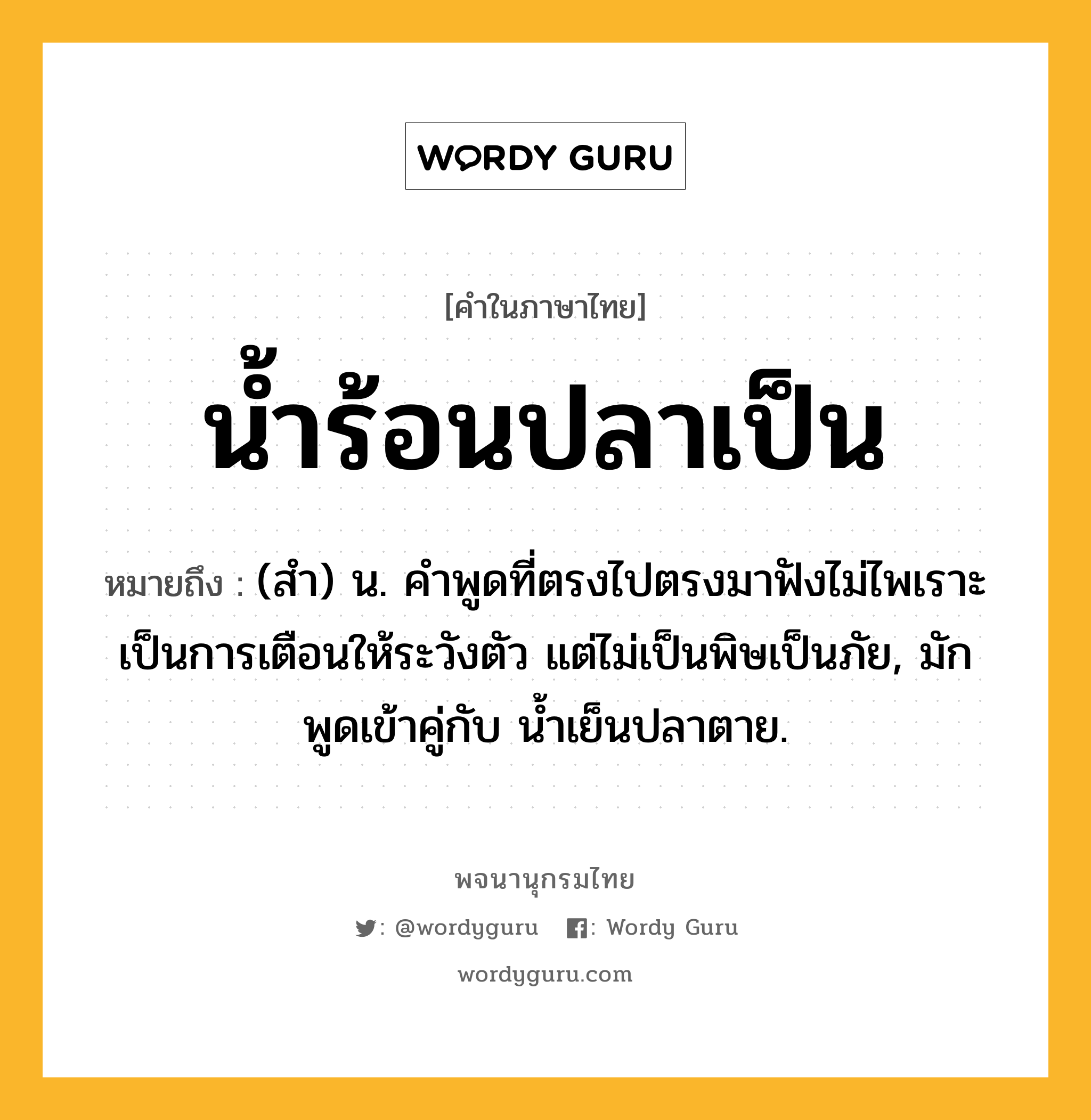 น้ำร้อนปลาเป็น ความหมาย หมายถึงอะไร?, คำในภาษาไทย น้ำร้อนปลาเป็น หมายถึง (สํา) น. คําพูดที่ตรงไปตรงมาฟังไม่ไพเราะ เป็นการเตือนให้ระวังตัว แต่ไม่เป็นพิษเป็นภัย, มักพูดเข้าคู่กับ นํ้าเย็นปลาตาย.