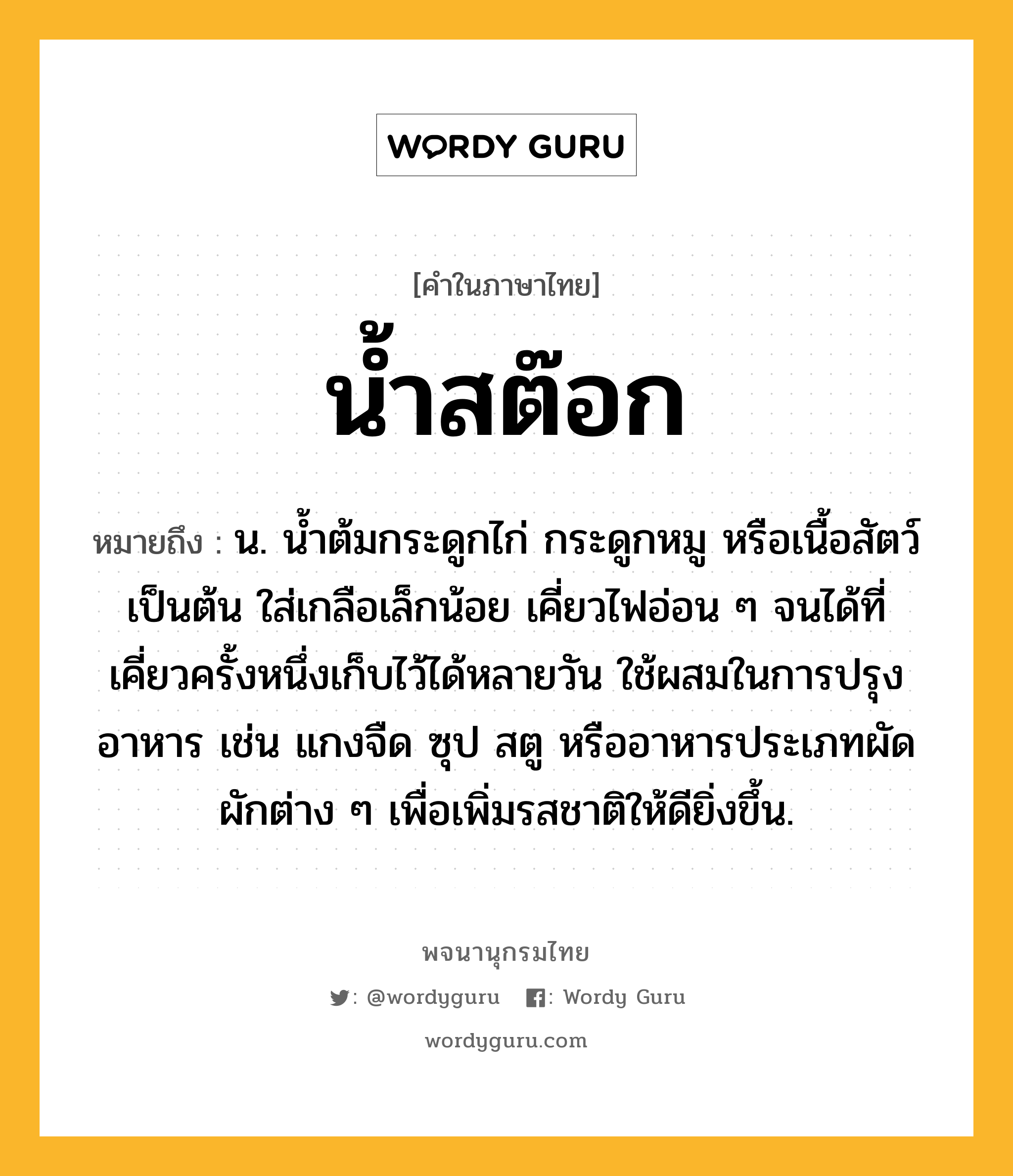 น้ำสต๊อก ความหมาย หมายถึงอะไร?, คำในภาษาไทย น้ำสต๊อก หมายถึง น. น้ำต้มกระดูกไก่ กระดูกหมู หรือเนื้อสัตว์ เป็นต้น ใส่เกลือเล็กน้อย เคี่ยวไฟอ่อน ๆ จนได้ที่ เคี่ยวครั้งหนึ่งเก็บไว้ได้หลายวัน ใช้ผสมในการปรุงอาหาร เช่น แกงจืด ซุป สตู หรืออาหารประเภทผัดผักต่าง ๆ เพื่อเพิ่มรสชาติให้ดียิ่งขึ้น.