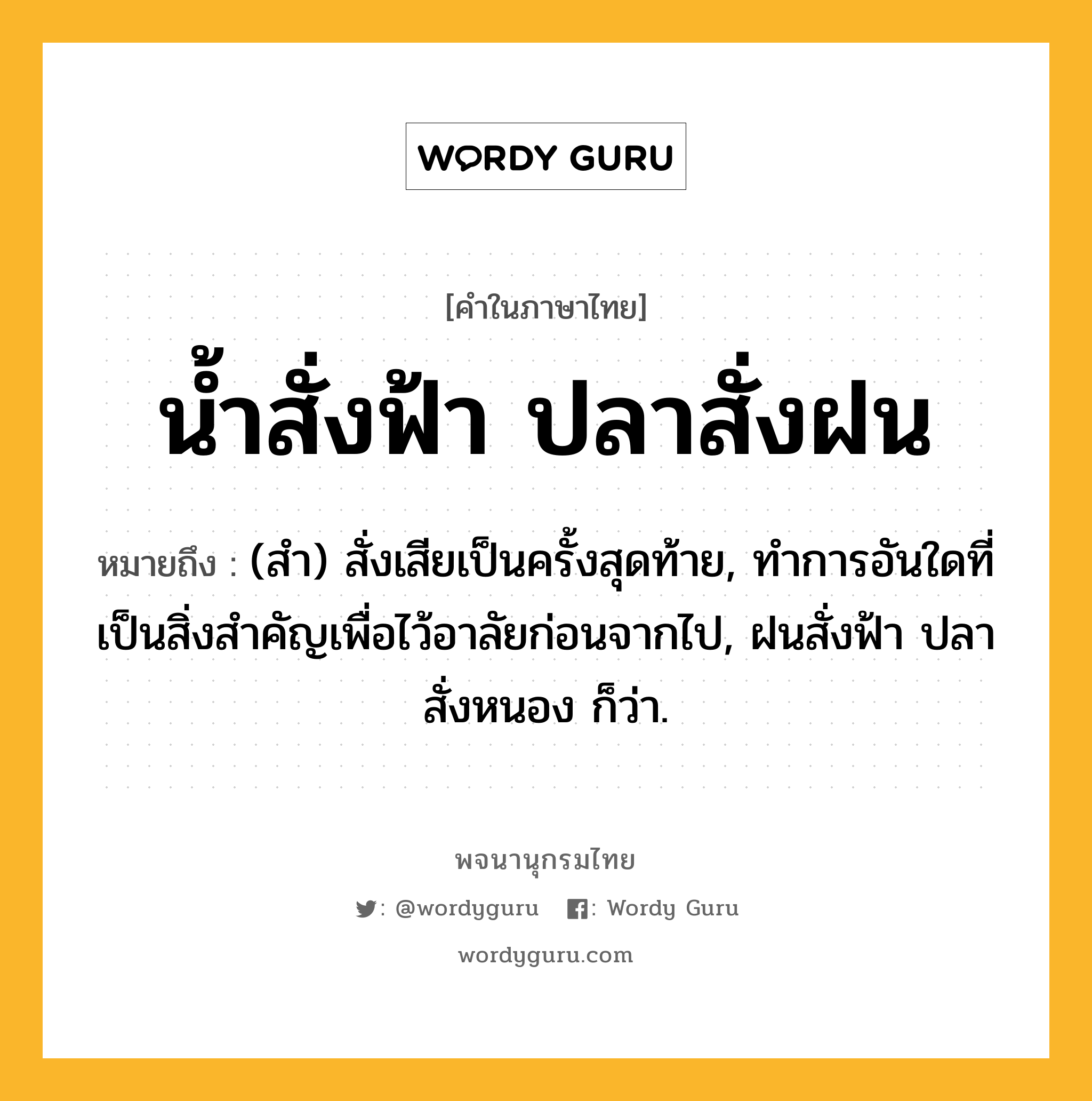 น้ำสั่งฟ้า ปลาสั่งฝน ความหมาย หมายถึงอะไร?, คำในภาษาไทย น้ำสั่งฟ้า ปลาสั่งฝน หมายถึง (สํา) สั่งเสียเป็นครั้งสุดท้าย, ทําการอันใดที่เป็นสิ่งสําคัญเพื่อไว้อาลัยก่อนจากไป, ฝนสั่งฟ้า ปลาสั่งหนอง ก็ว่า.