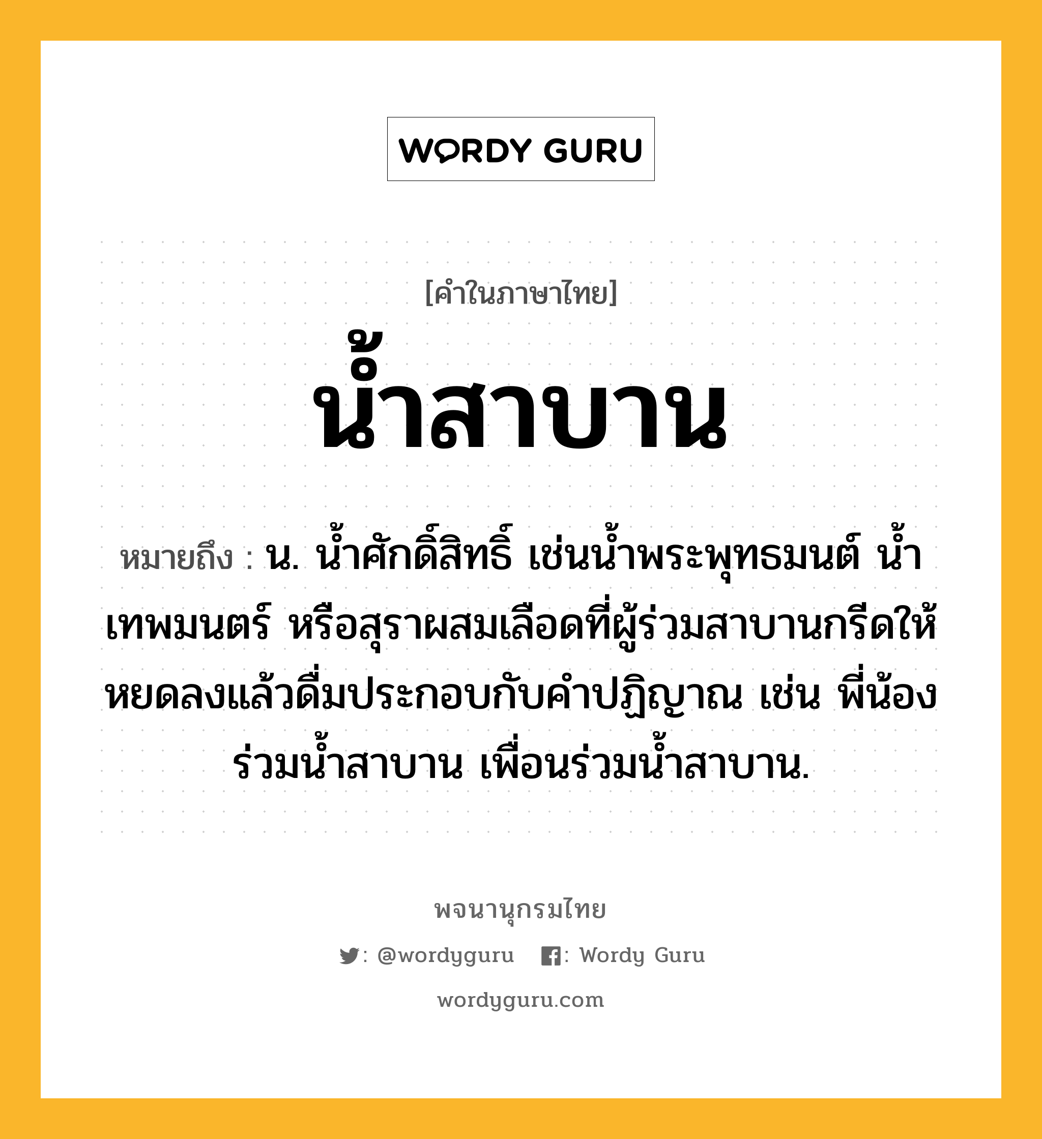 น้ำสาบาน ความหมาย หมายถึงอะไร?, คำในภาษาไทย น้ำสาบาน หมายถึง น. น้ำศักดิ์สิทธิ์ เช่นน้ำพระพุทธมนต์ น้ำเทพมนตร์ หรือสุราผสมเลือดที่ผู้ร่วมสาบานกรีดให้หยดลงแล้วดื่มประกอบกับคำปฏิญาณ เช่น พี่น้องร่วมน้ำสาบาน เพื่อนร่วมน้ำสาบาน.