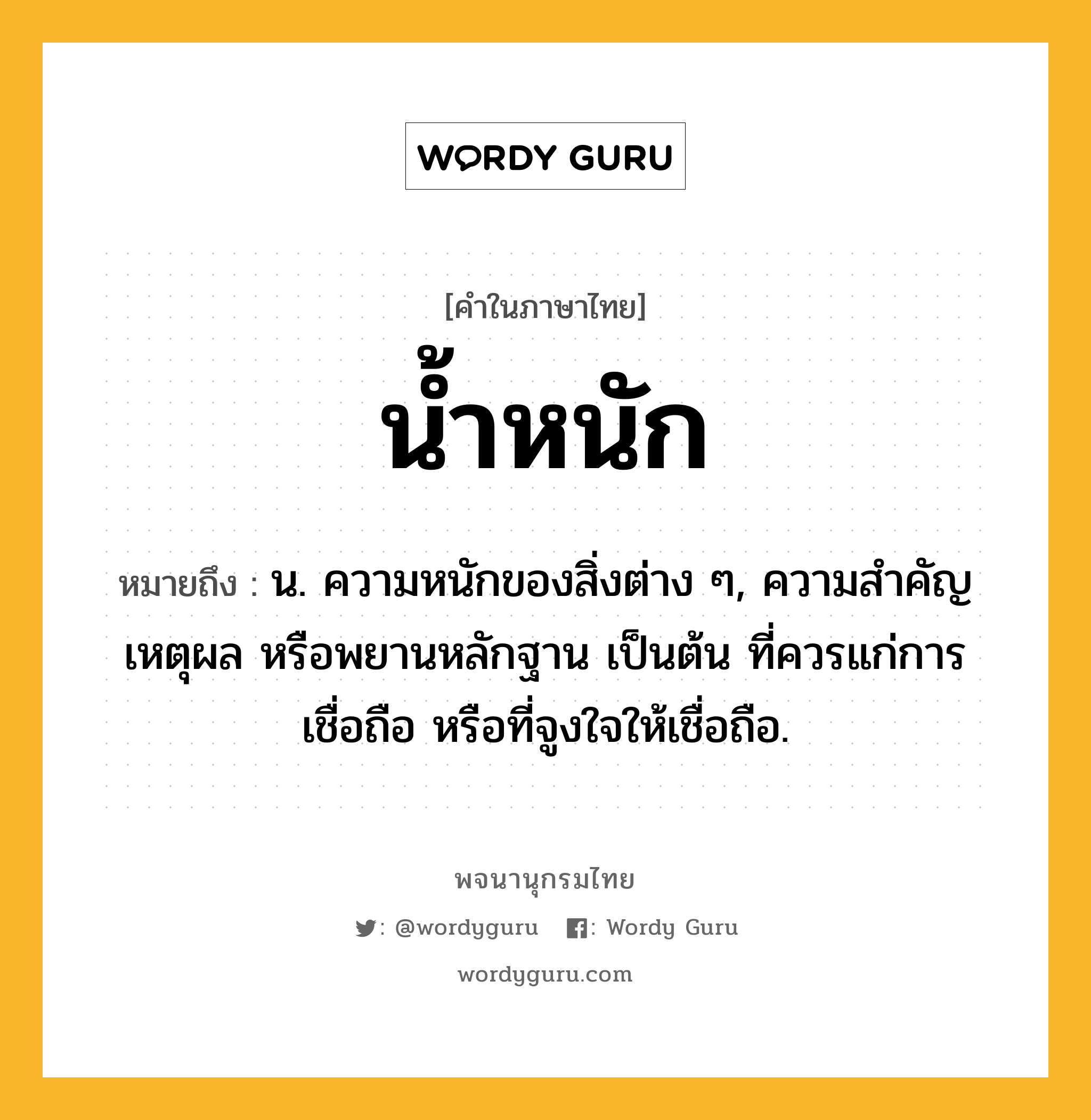 น้ำหนัก ความหมาย หมายถึงอะไร?, คำในภาษาไทย น้ำหนัก หมายถึง น. ความหนักของสิ่งต่าง ๆ, ความสําคัญ เหตุผล หรือพยานหลักฐาน เป็นต้น ที่ควรแก่การเชื่อถือ หรือที่จูงใจให้เชื่อถือ.