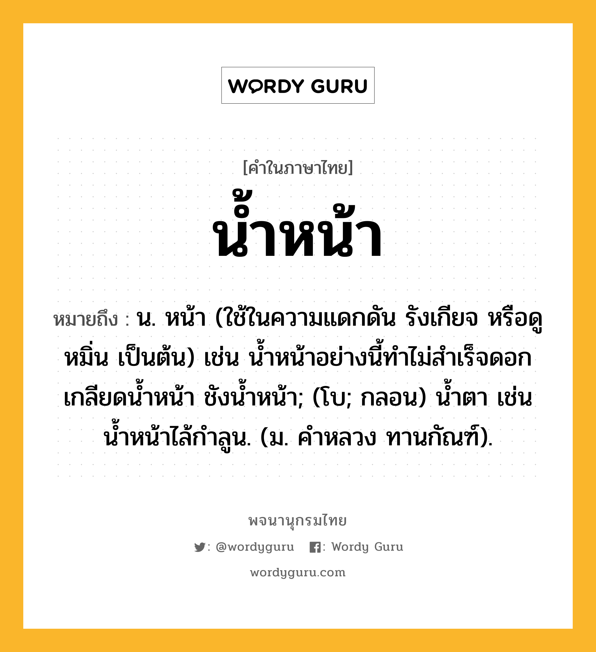 น้ำหน้า ความหมาย หมายถึงอะไร?, คำในภาษาไทย น้ำหน้า หมายถึง น. หน้า (ใช้ในความแดกดัน รังเกียจ หรือดูหมิ่น เป็นต้น) เช่น นํ้าหน้าอย่างนี้ทําไม่สําเร็จดอก เกลียดนํ้าหน้า ชังนํ้าหน้า; (โบ; กลอน) นํ้าตา เช่น นํ้าหน้าไล้กําลูน. (ม. คําหลวง ทานกัณฑ์).