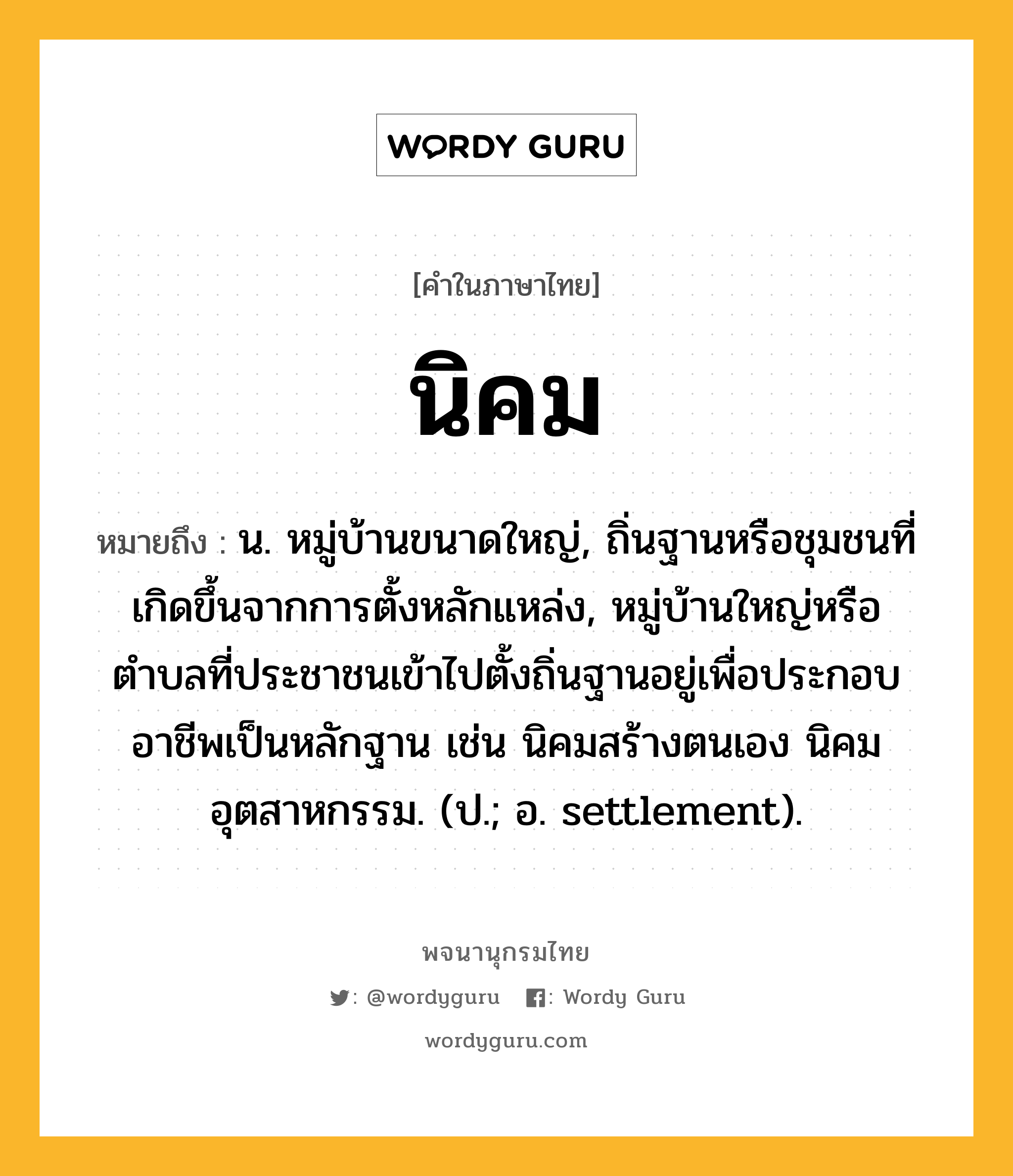 นิคม ความหมาย หมายถึงอะไร?, คำในภาษาไทย นิคม หมายถึง น. หมู่บ้านขนาดใหญ่, ถิ่นฐานหรือชุมชนที่เกิดขึ้นจากการตั้งหลักแหล่ง, หมู่บ้านใหญ่หรือตำบลที่ประชาชนเข้าไปตั้งถิ่นฐานอยู่เพื่อประกอบอาชีพเป็นหลักฐาน เช่น นิคมสร้างตนเอง นิคมอุตสาหกรรม. (ป.; อ. settlement).