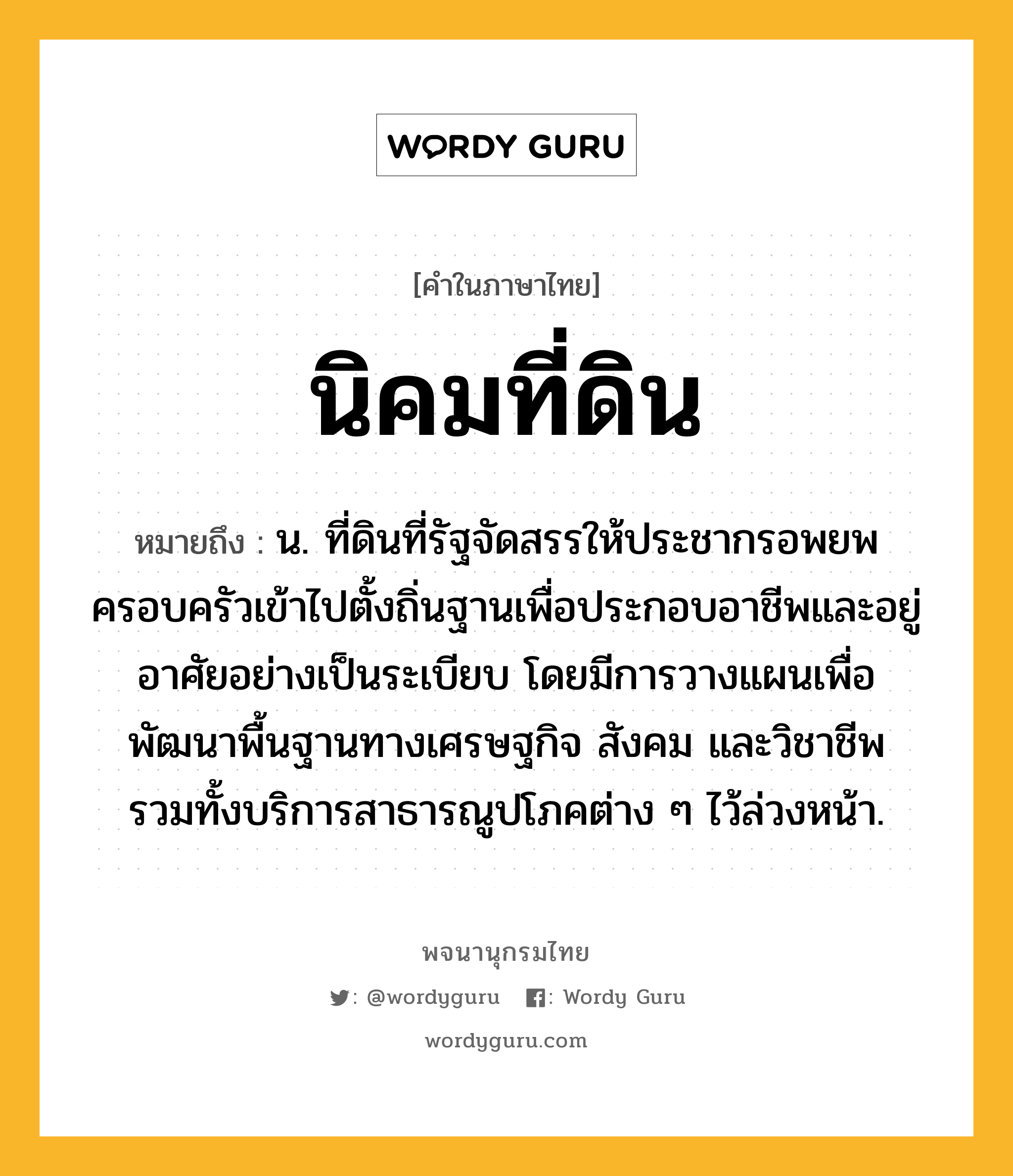 นิคมที่ดิน ความหมาย หมายถึงอะไร?, คำในภาษาไทย นิคมที่ดิน หมายถึง น. ที่ดินที่รัฐจัดสรรให้ประชากรอพยพครอบครัวเข้าไปตั้งถิ่นฐานเพื่อประกอบอาชีพและอยู่อาศัยอย่างเป็นระเบียบ โดยมีการวางแผนเพื่อพัฒนาพื้นฐานทางเศรษฐกิจ สังคม และวิชาชีพ รวมทั้งบริการสาธารณูปโภคต่าง ๆ ไว้ล่วงหน้า.