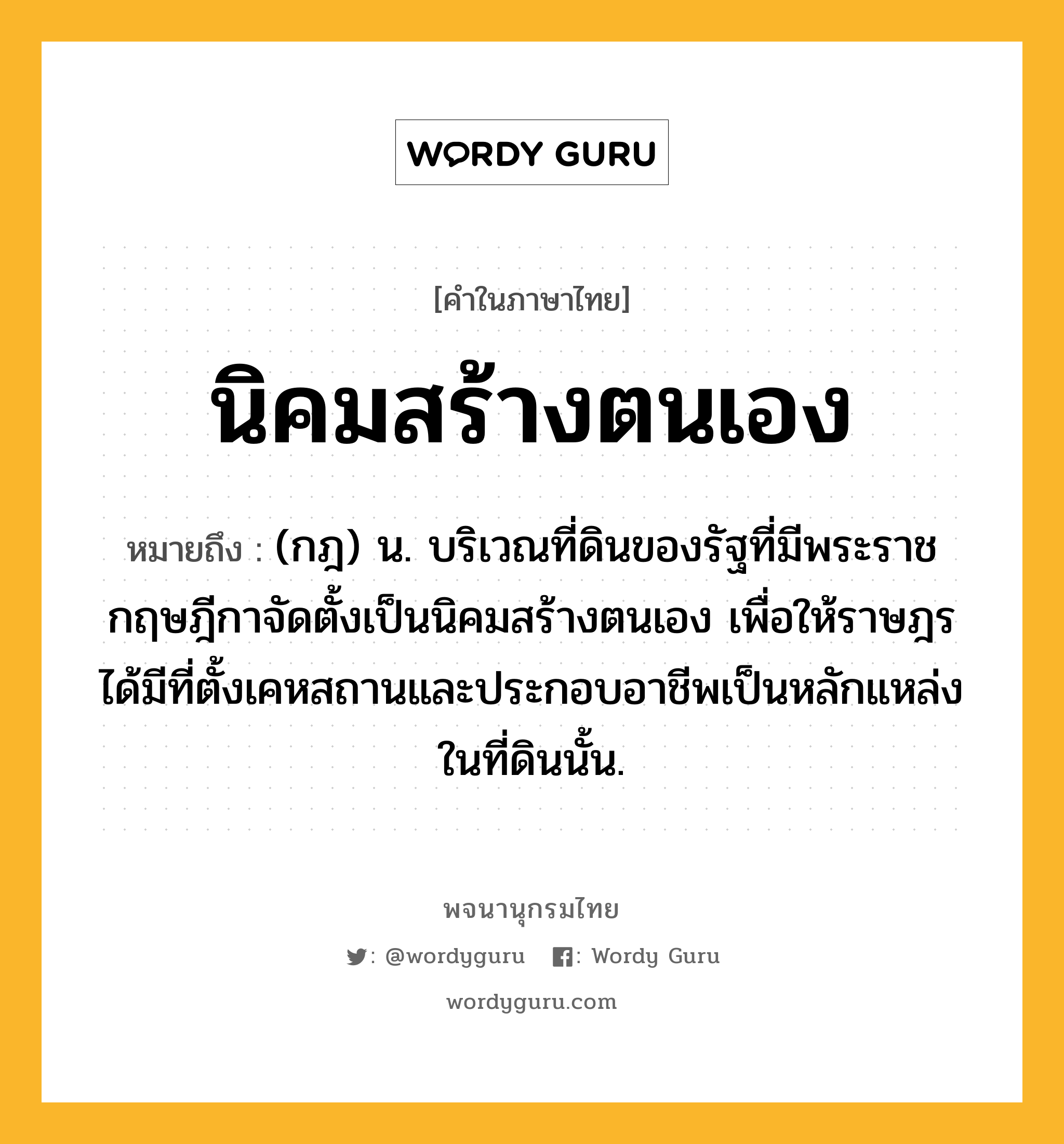 นิคมสร้างตนเอง ความหมาย หมายถึงอะไร?, คำในภาษาไทย นิคมสร้างตนเอง หมายถึง (กฎ) น. บริเวณที่ดินของรัฐที่มีพระราชกฤษฎีกาจัดตั้งเป็นนิคมสร้างตนเอง เพื่อให้ราษฎรได้มีที่ตั้งเคหสถานและประกอบอาชีพเป็นหลักแหล่งในที่ดินนั้น.