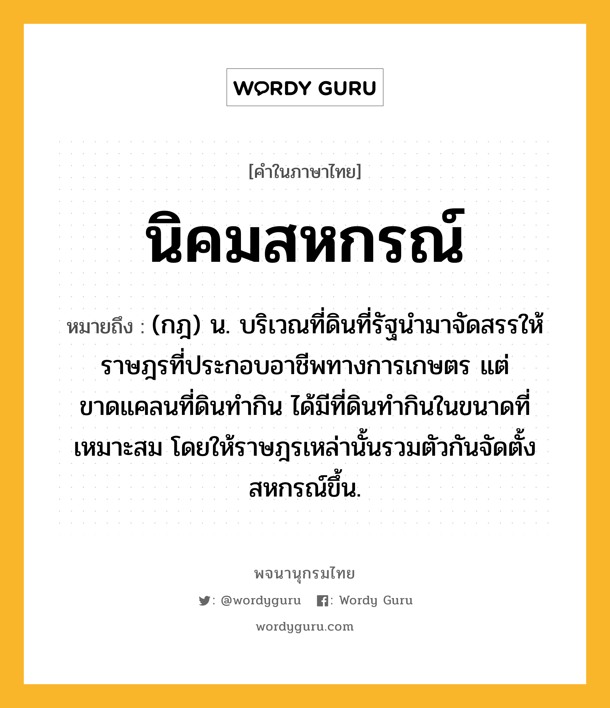 นิคมสหกรณ์ ความหมาย หมายถึงอะไร?, คำในภาษาไทย นิคมสหกรณ์ หมายถึง (กฎ) น. บริเวณที่ดินที่รัฐนํามาจัดสรรให้ราษฎรที่ประกอบอาชีพทางการเกษตร แต่ขาดแคลนที่ดินทํากิน ได้มีที่ดินทํากินในขนาดที่เหมาะสม โดยให้ราษฎรเหล่านั้นรวมตัวกันจัดตั้งสหกรณ์ขึ้น.