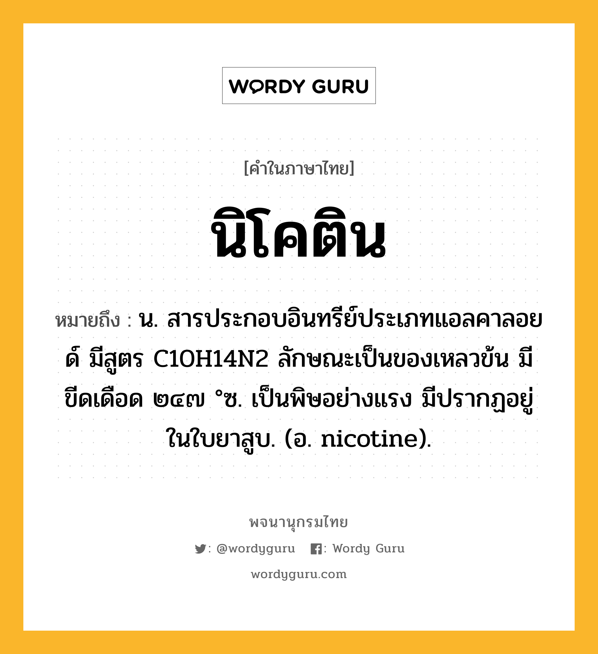 นิโคติน ความหมาย หมายถึงอะไร?, คำในภาษาไทย นิโคติน หมายถึง น. สารประกอบอินทรีย์ประเภทแอลคาลอยด์ มีสูตร C10H14N2 ลักษณะเป็นของเหลวข้น มีขีดเดือด ๒๔๗ °ซ. เป็นพิษอย่างแรง มีปรากฏอยู่ในใบยาสูบ. (อ. nicotine).