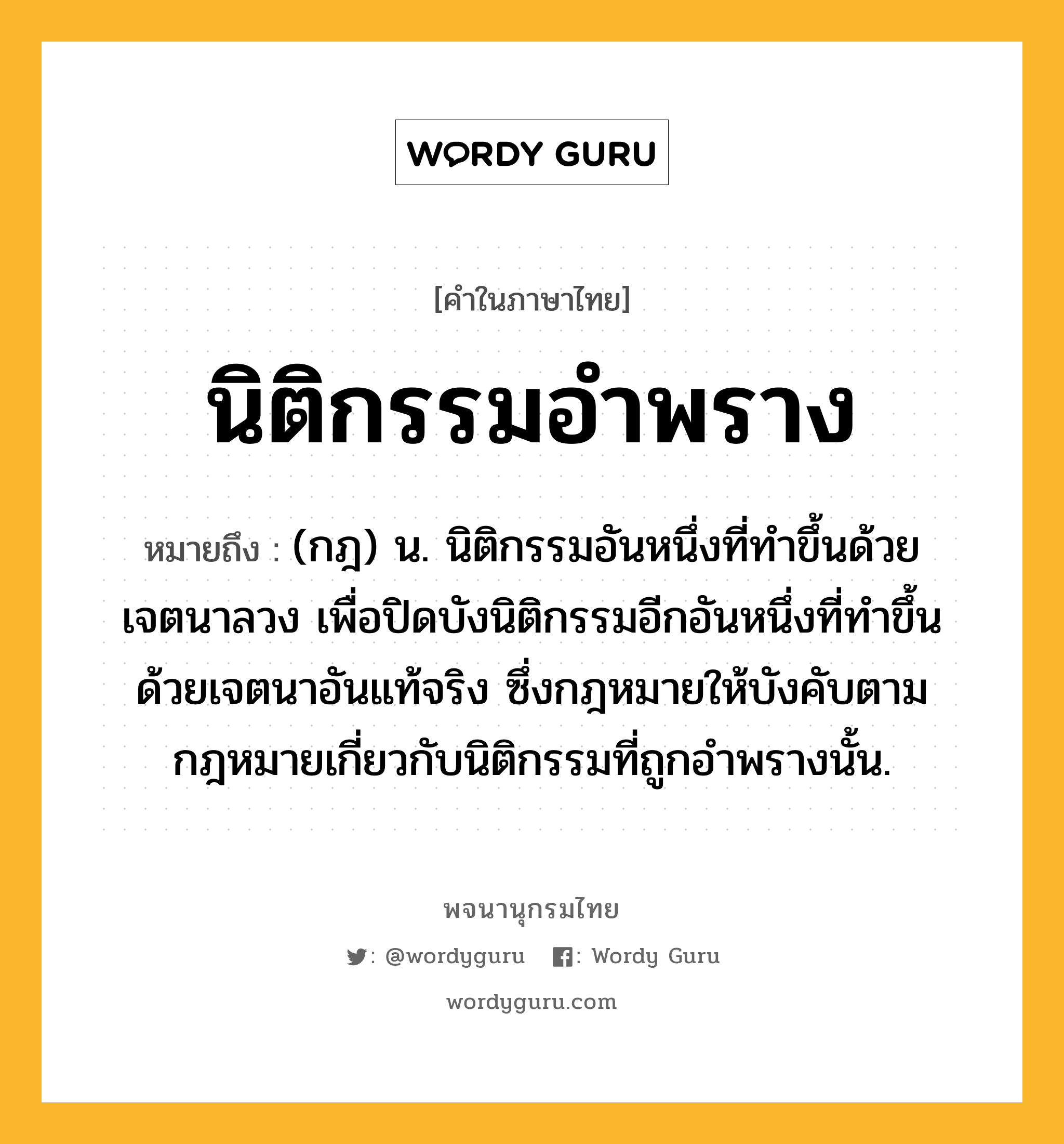 นิติกรรมอำพราง ความหมาย หมายถึงอะไร?, คำในภาษาไทย นิติกรรมอำพราง หมายถึง (กฎ) น. นิติกรรมอันหนึ่งที่ทำขึ้นด้วยเจตนาลวง เพื่อปิดบังนิติกรรมอีกอันหนึ่งที่ทำขึ้นด้วยเจตนาอันแท้จริง ซึ่งกฎหมายให้บังคับตามกฎหมายเกี่ยวกับนิติกรรมที่ถูกอำพรางนั้น.