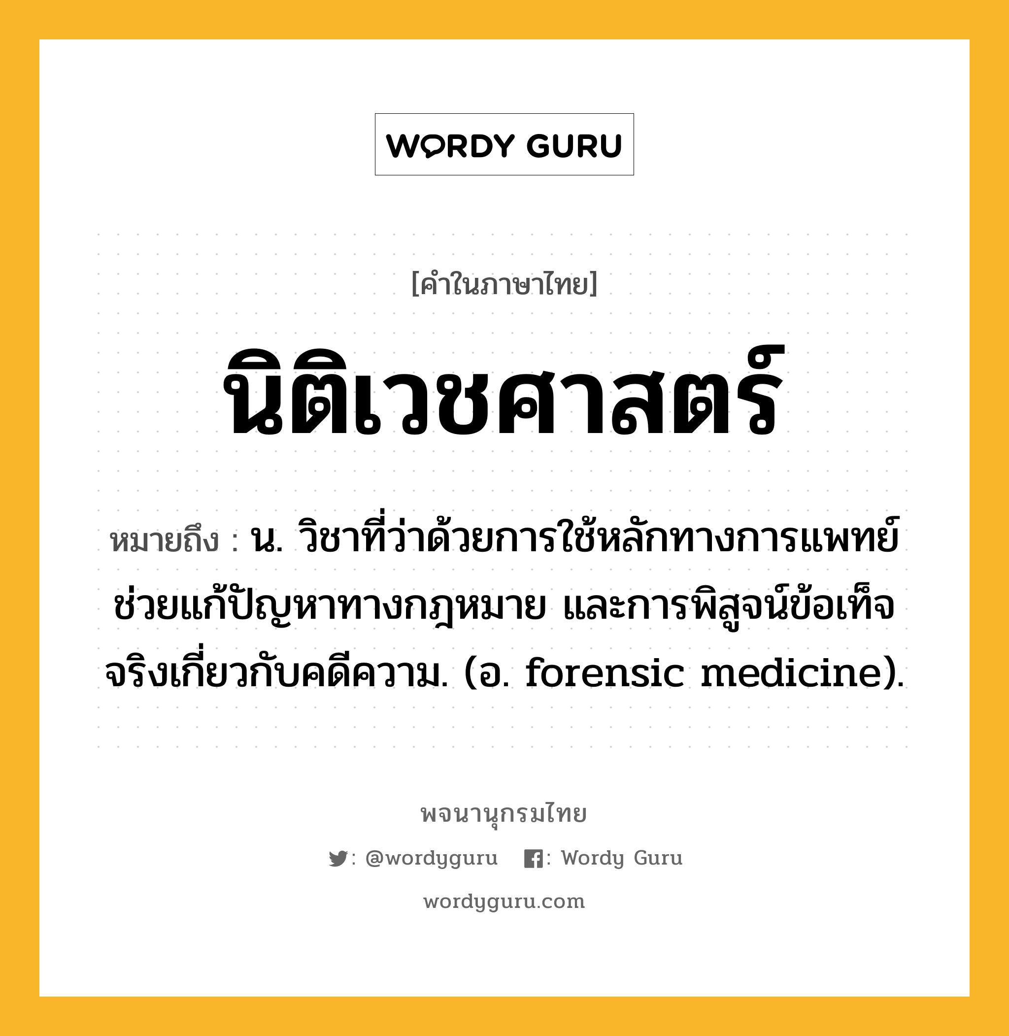 นิติเวชศาสตร์ ความหมาย หมายถึงอะไร?, คำในภาษาไทย นิติเวชศาสตร์ หมายถึง น. วิชาที่ว่าด้วยการใช้หลักทางการแพทย์ช่วยแก้ปัญหาทางกฎหมาย และการพิสูจน์ข้อเท็จจริงเกี่ยวกับคดีความ. (อ. forensic medicine).