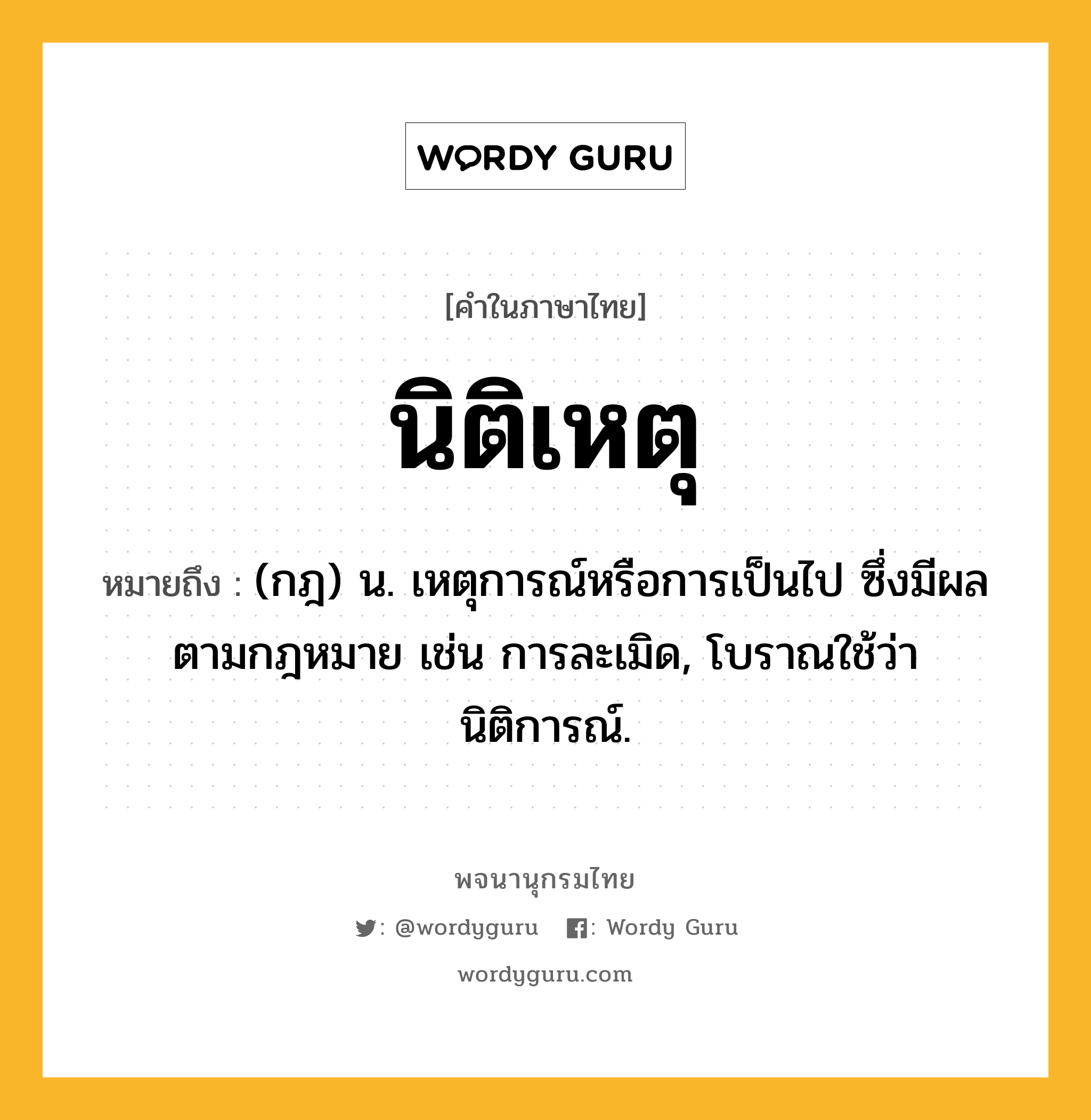 นิติเหตุ ความหมาย หมายถึงอะไร?, คำในภาษาไทย นิติเหตุ หมายถึง (กฎ) น. เหตุการณ์หรือการเป็นไป ซึ่งมีผลตามกฎหมาย เช่น การละเมิด, โบราณใช้ว่า นิติการณ์.