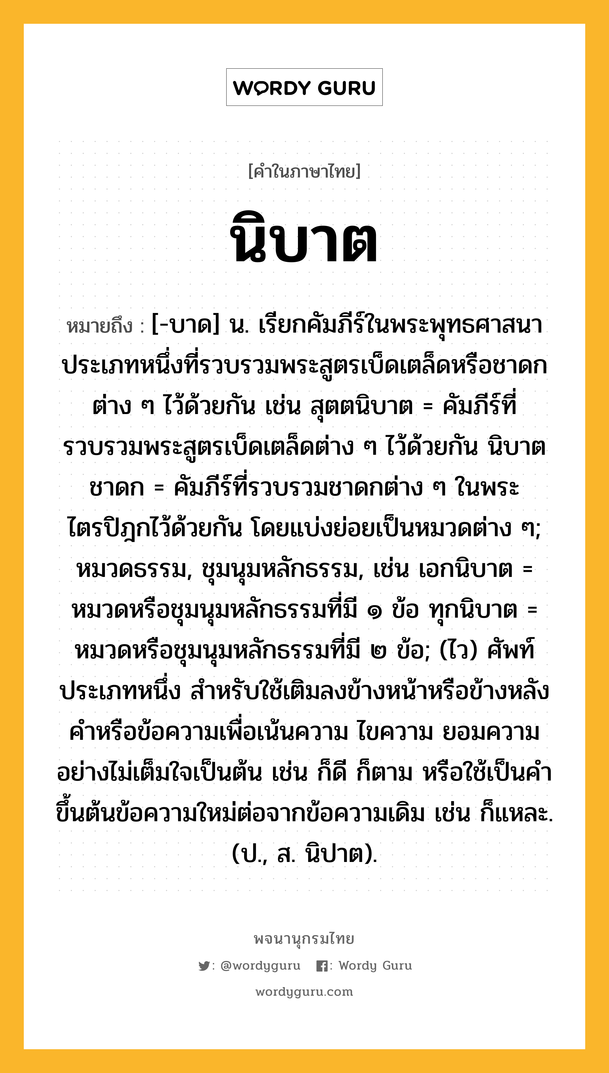 นิบาต ความหมาย หมายถึงอะไร?, คำในภาษาไทย นิบาต หมายถึง [-บาด] น. เรียกคัมภีร์ในพระพุทธศาสนาประเภทหนึ่งที่รวบรวมพระสูตรเบ็ดเตล็ดหรือชาดกต่าง ๆ ไว้ด้วยกัน เช่น สุตตนิบาต = คัมภีร์ที่รวบรวมพระสูตรเบ็ดเตล็ดต่าง ๆ ไว้ด้วยกัน นิบาตชาดก = คัมภีร์ที่รวบรวมชาดกต่าง ๆ ในพระไตรปิฎกไว้ด้วยกัน โดยแบ่งย่อยเป็นหมวดต่าง ๆ; หมวดธรรม, ชุมนุมหลักธรรม, เช่น เอกนิบาต = หมวดหรือชุมนุมหลักธรรมที่มี ๑ ข้อ ทุกนิบาต = หมวดหรือชุมนุมหลักธรรมที่มี ๒ ข้อ; (ไว) ศัพท์ประเภทหนึ่ง สำหรับใช้เติมลงข้างหน้าหรือข้างหลังคำหรือข้อความเพื่อเน้นความ ไขความ ยอมความอย่างไม่เต็มใจเป็นต้น เช่น ก็ดี ก็ตาม หรือใช้เป็นคำขึ้นต้นข้อความใหม่ต่อจากข้อความเดิม เช่น ก็แหละ. (ป., ส. นิปาต).