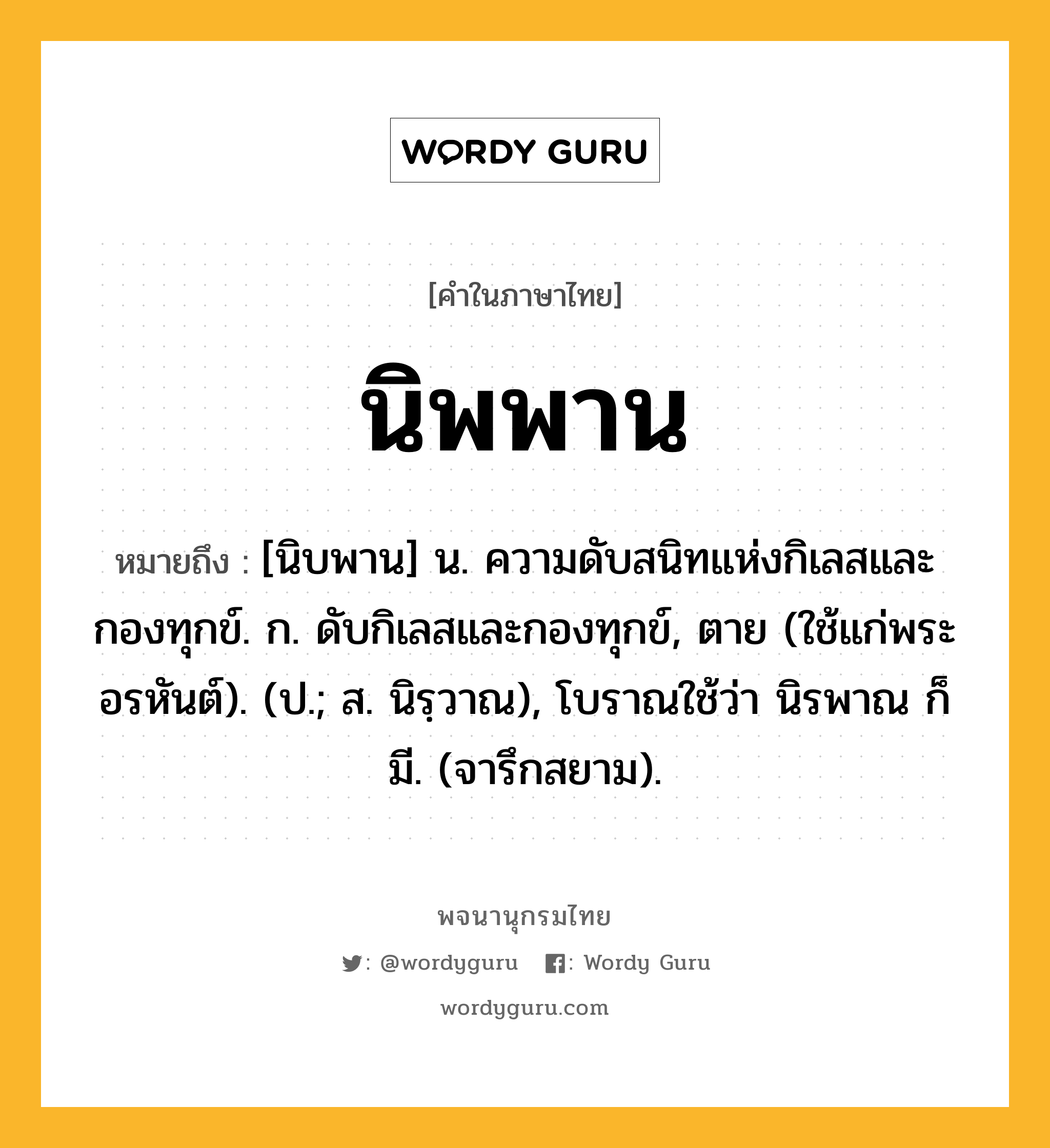 นิพพาน ความหมาย หมายถึงอะไร?, คำในภาษาไทย นิพพาน หมายถึง [นิบพาน] น. ความดับสนิทแห่งกิเลสและกองทุกข์. ก. ดับกิเลสและกองทุกข์, ตาย (ใช้แก่พระอรหันต์). (ป.; ส. นิรฺวาณ), โบราณใช้ว่า นิรพาณ ก็มี. (จารึกสยาม).