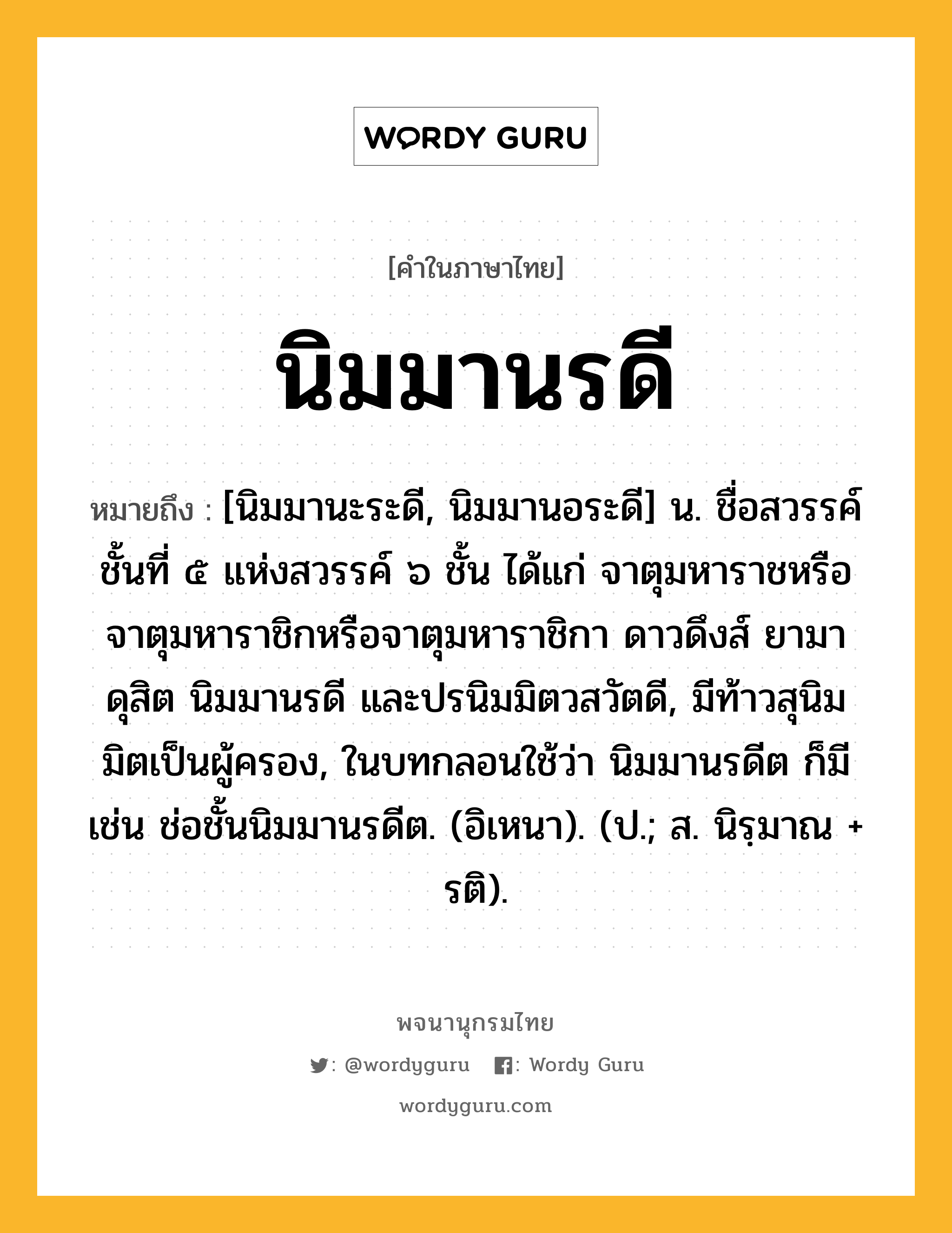 นิมมานรดี ความหมาย หมายถึงอะไร?, คำในภาษาไทย นิมมานรดี หมายถึง [นิมมานะระดี, นิมมานอระดี] น. ชื่อสวรรค์ชั้นที่ ๕ แห่งสวรรค์ ๖ ชั้น ได้แก่ จาตุมหาราชหรือจาตุมหาราชิกหรือจาตุมหาราชิกา ดาวดึงส์ ยามา ดุสิต นิมมานรดี และปรนิมมิตวสวัตดี, มีท้าวสุนิมมิตเป็นผู้ครอง, ในบทกลอนใช้ว่า นิมมานรดีต ก็มี เช่น ช่อชั้นนิมมานรดีต. (อิเหนา). (ป.; ส. นิรฺมาณ + รติ).