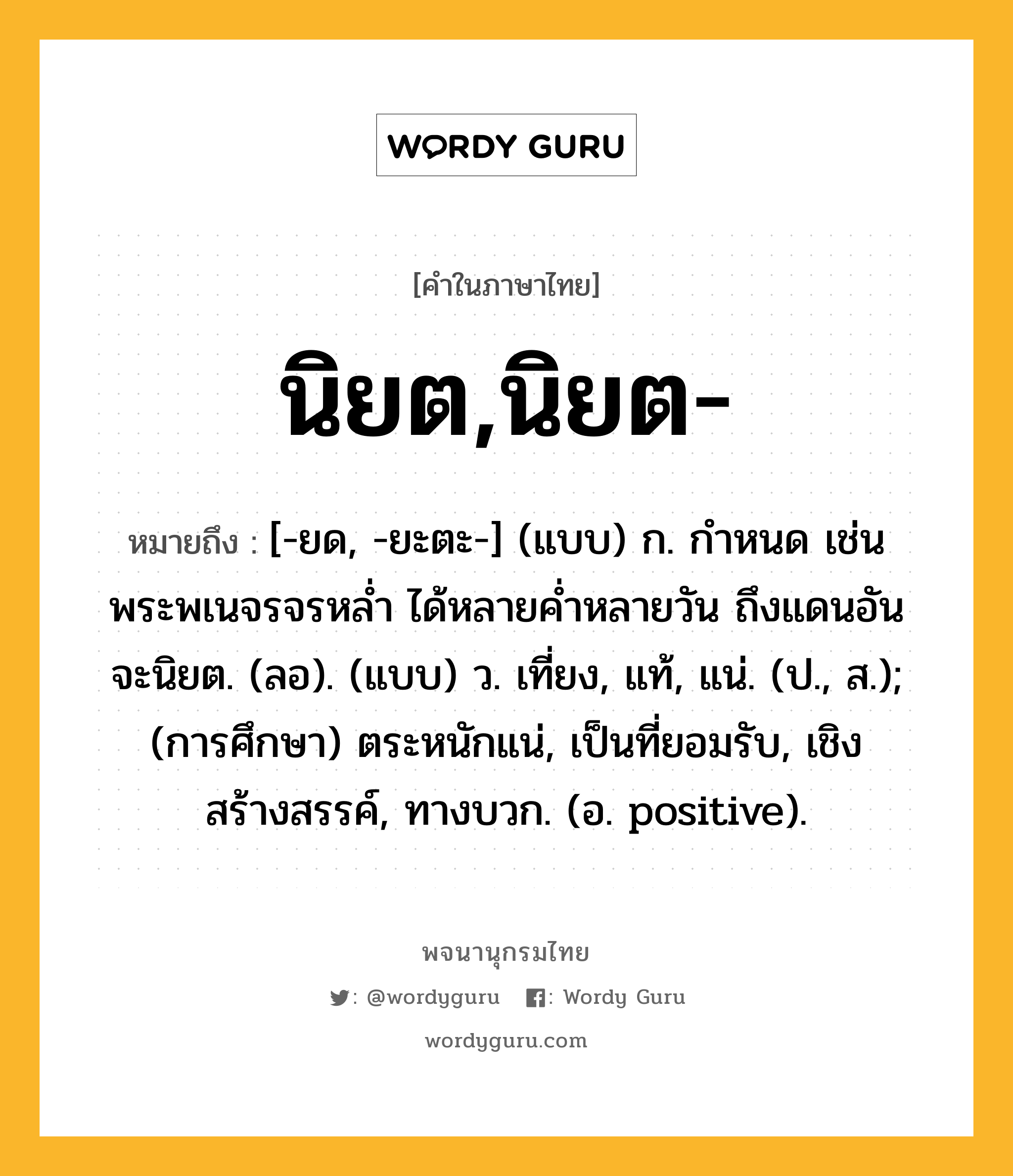 นิยต,นิยต- ความหมาย หมายถึงอะไร?, คำในภาษาไทย นิยต,นิยต- หมายถึง [-ยด, -ยะตะ-] (แบบ) ก. กําหนด เช่น พระพเนจรจรหลํ่า ได้หลายคํ่าหลายวัน ถึงแดนอันจะนิยต. (ลอ). (แบบ) ว. เที่ยง, แท้, แน่. (ป., ส.); (การศึกษา) ตระหนักแน่, เป็นที่ยอมรับ, เชิงสร้างสรรค์, ทางบวก. (อ. positive).