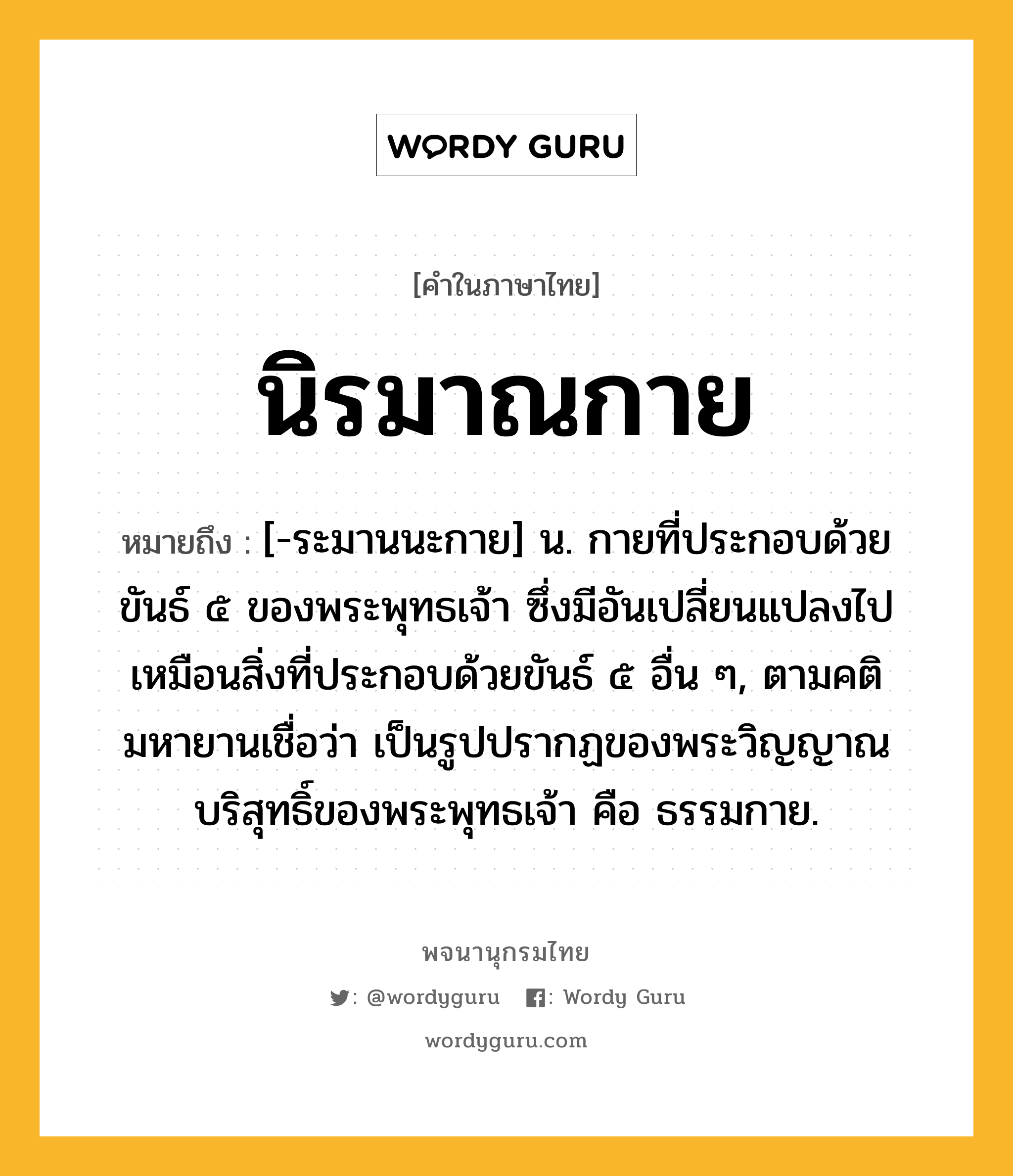 นิรมาณกาย ความหมาย หมายถึงอะไร?, คำในภาษาไทย นิรมาณกาย หมายถึง [-ระมานนะกาย] น. กายที่ประกอบด้วยขันธ์ ๕ ของพระพุทธเจ้า ซึ่งมีอันเปลี่ยนแปลงไปเหมือนสิ่งที่ประกอบด้วยขันธ์ ๕ อื่น ๆ, ตามคติมหายานเชื่อว่า เป็นรูปปรากฏของพระวิญญาณบริสุทธิ์ของพระพุทธเจ้า คือ ธรรมกาย.