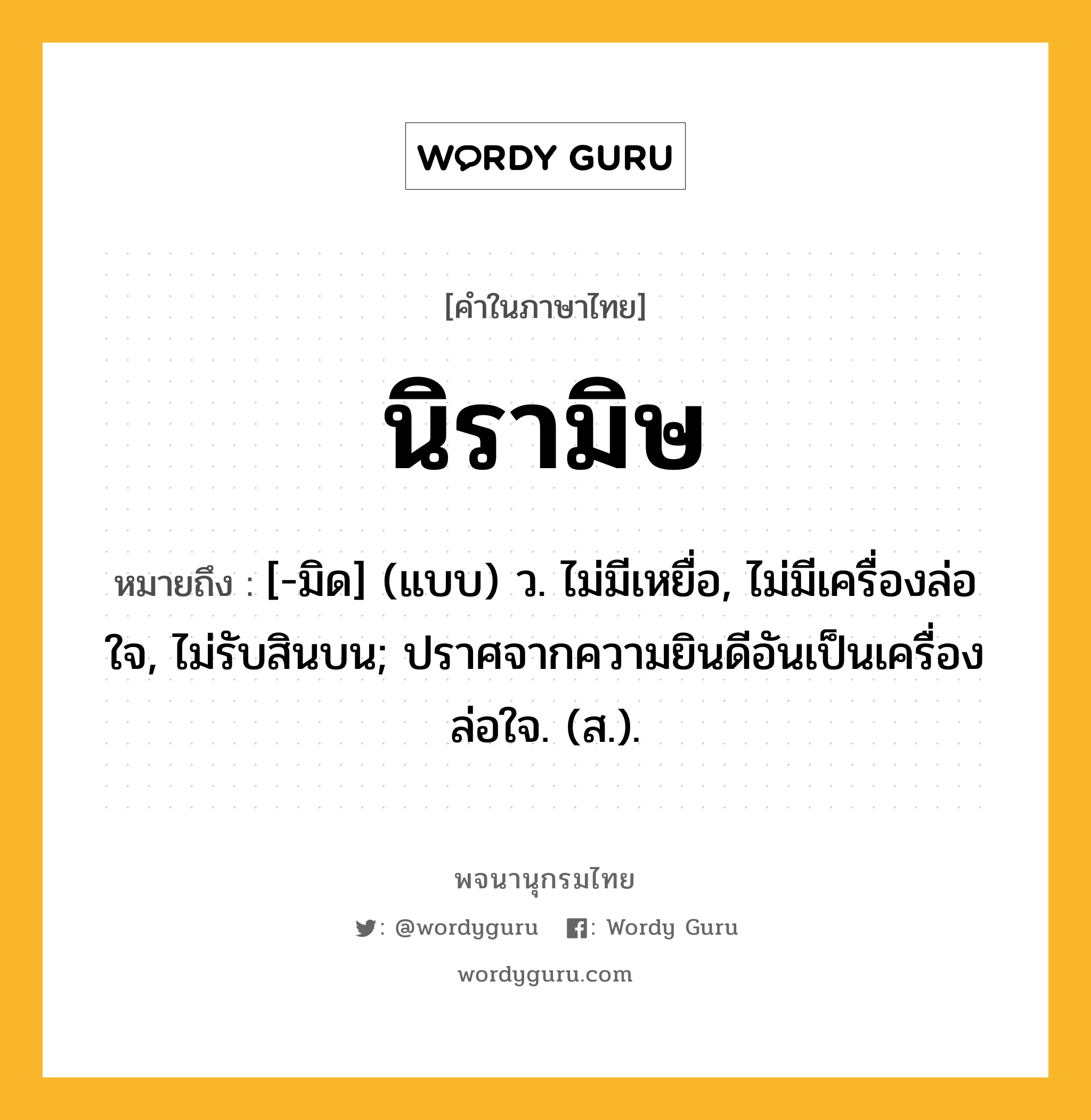 นิรามิษ ความหมาย หมายถึงอะไร?, คำในภาษาไทย นิรามิษ หมายถึง [-มิด] (แบบ) ว. ไม่มีเหยื่อ, ไม่มีเครื่องล่อใจ, ไม่รับสินบน; ปราศจากความยินดีอันเป็นเครื่องล่อใจ. (ส.).