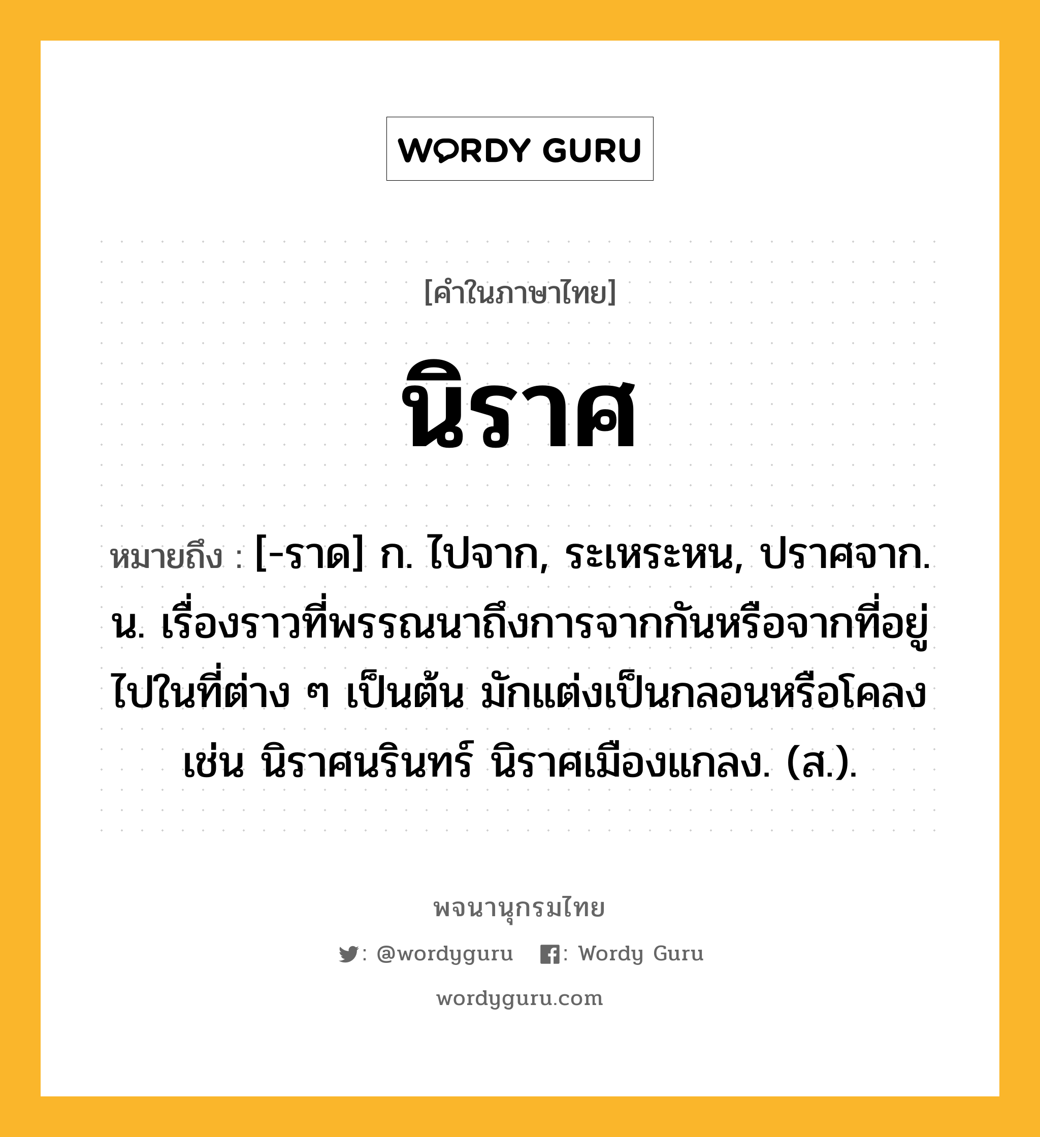 นิราศ ความหมาย หมายถึงอะไร?, คำในภาษาไทย นิราศ หมายถึง [-ราด] ก. ไปจาก, ระเหระหน, ปราศจาก. น. เรื่องราวที่พรรณนาถึงการจากกันหรือจากที่อยู่ไปในที่ต่าง ๆ เป็นต้น มักแต่งเป็นกลอนหรือโคลง เช่น นิราศนรินทร์ นิราศเมืองแกลง. (ส.).