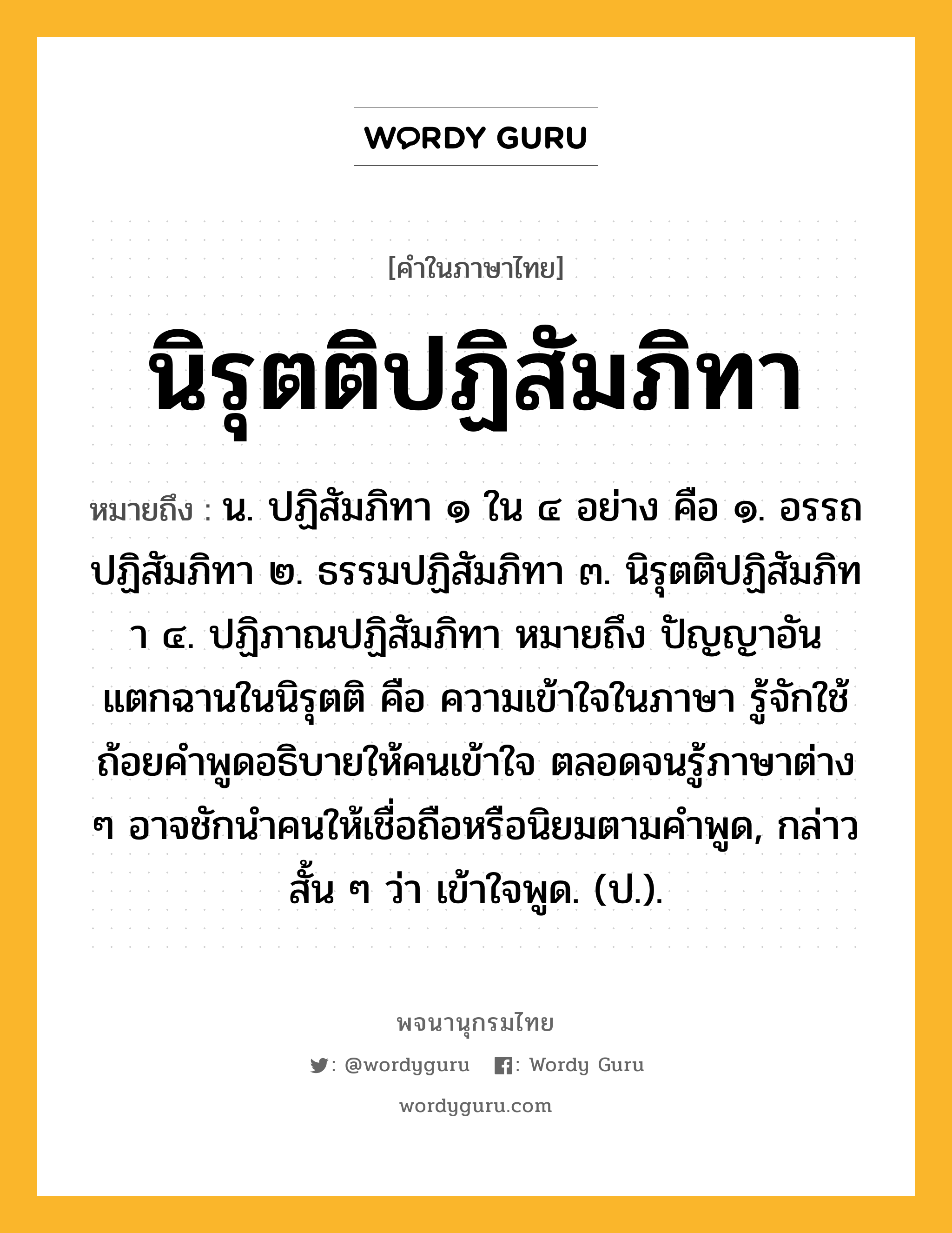 นิรุตติปฏิสัมภิทา ความหมาย หมายถึงอะไร?, คำในภาษาไทย นิรุตติปฏิสัมภิทา หมายถึง น. ปฏิสัมภิทา ๑ ใน ๔ อย่าง คือ ๑. อรรถปฏิสัมภิทา ๒. ธรรมปฏิสัมภิทา ๓. นิรุตติปฏิสัมภิทา ๔. ปฏิภาณปฏิสัมภิทา หมายถึง ปัญญาอันแตกฉานในนิรุตติ คือ ความเข้าใจในภาษา รู้จักใช้ถ้อยคำพูดอธิบายให้คนเข้าใจ ตลอดจนรู้ภาษาต่าง ๆ อาจชักนำคนให้เชื่อถือหรือนิยมตามคำพูด, กล่าวสั้น ๆ ว่า เข้าใจพูด. (ป.).