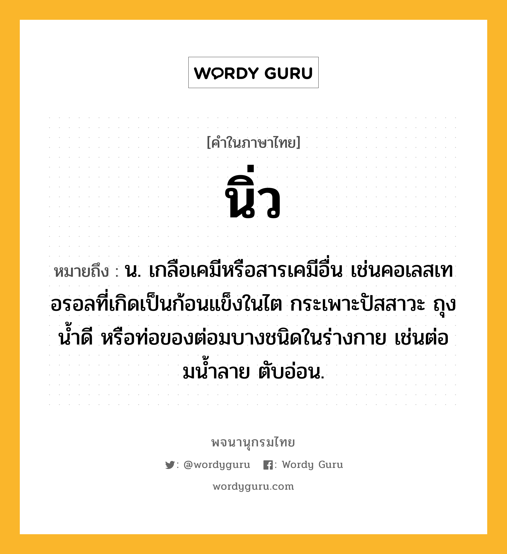 นิ่ว ความหมาย หมายถึงอะไร?, คำในภาษาไทย นิ่ว หมายถึง น. เกลือเคมีหรือสารเคมีอื่น เช่นคอเลสเทอรอลที่เกิดเป็นก้อนแข็งในไต กระเพาะปัสสาวะ ถุงนํ้าดี หรือท่อของต่อมบางชนิดในร่างกาย เช่นต่อมนํ้าลาย ตับอ่อน.