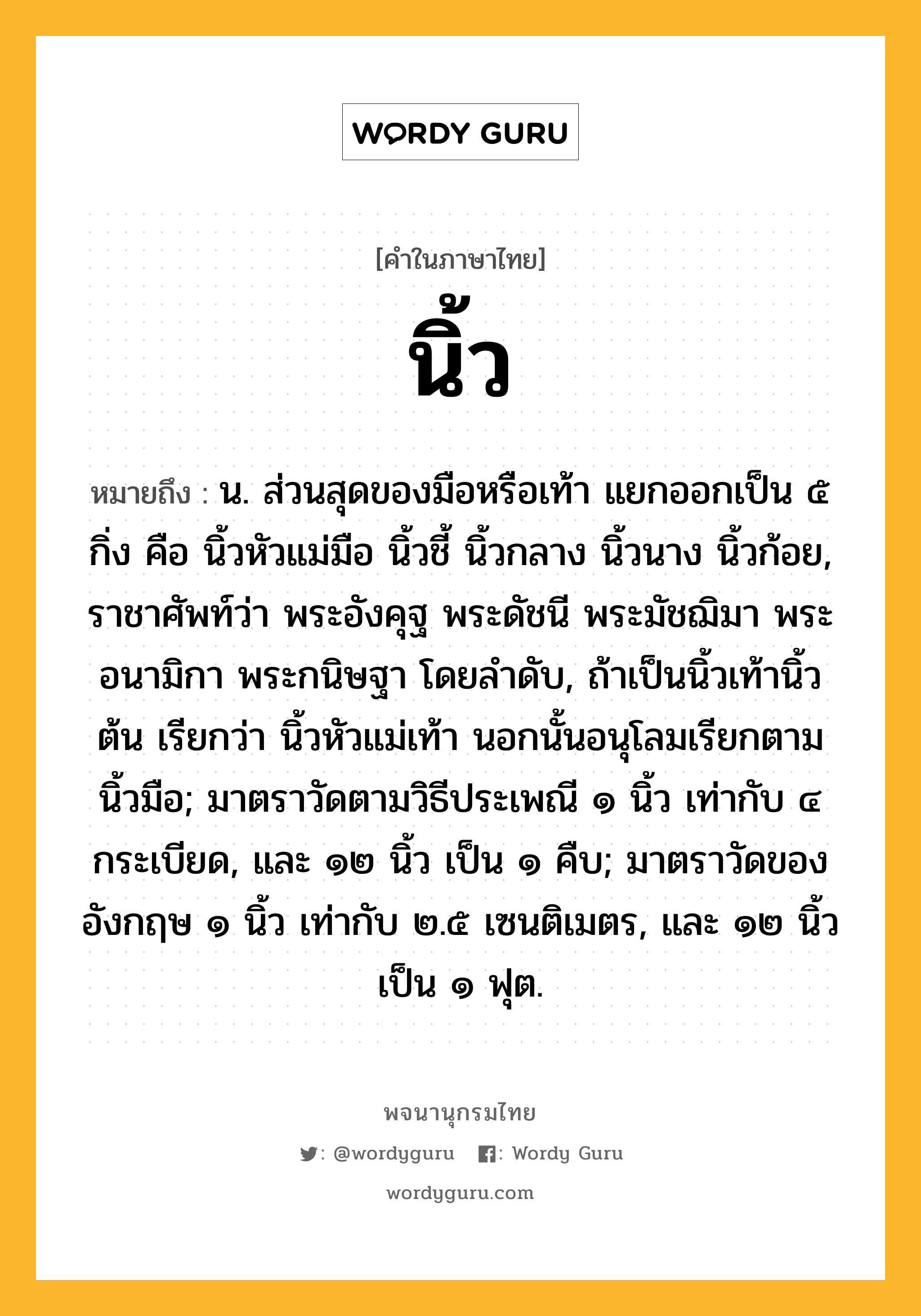 นิ้ว ความหมาย หมายถึงอะไร?, คำในภาษาไทย นิ้ว หมายถึง น. ส่วนสุดของมือหรือเท้า แยกออกเป็น ๕ กิ่ง คือ นิ้วหัวแม่มือ นิ้วชี้ นิ้วกลาง นิ้วนาง นิ้วก้อย, ราชาศัพท์ว่า พระอังคุฐ พระดัชนี พระมัชฌิมา พระอนามิกา พระกนิษฐา โดยลําดับ, ถ้าเป็นนิ้วเท้านิ้วต้น เรียกว่า นิ้วหัวแม่เท้า นอกนั้นอนุโลมเรียกตามนิ้วมือ; มาตราวัดตามวิธีประเพณี ๑ นิ้ว เท่ากับ ๔ กระเบียด, และ ๑๒ นิ้ว เป็น ๑ คืบ; มาตราวัดของอังกฤษ ๑ นิ้ว เท่ากับ ๒.๕ เซนติเมตร, และ ๑๒ นิ้ว เป็น ๑ ฟุต.