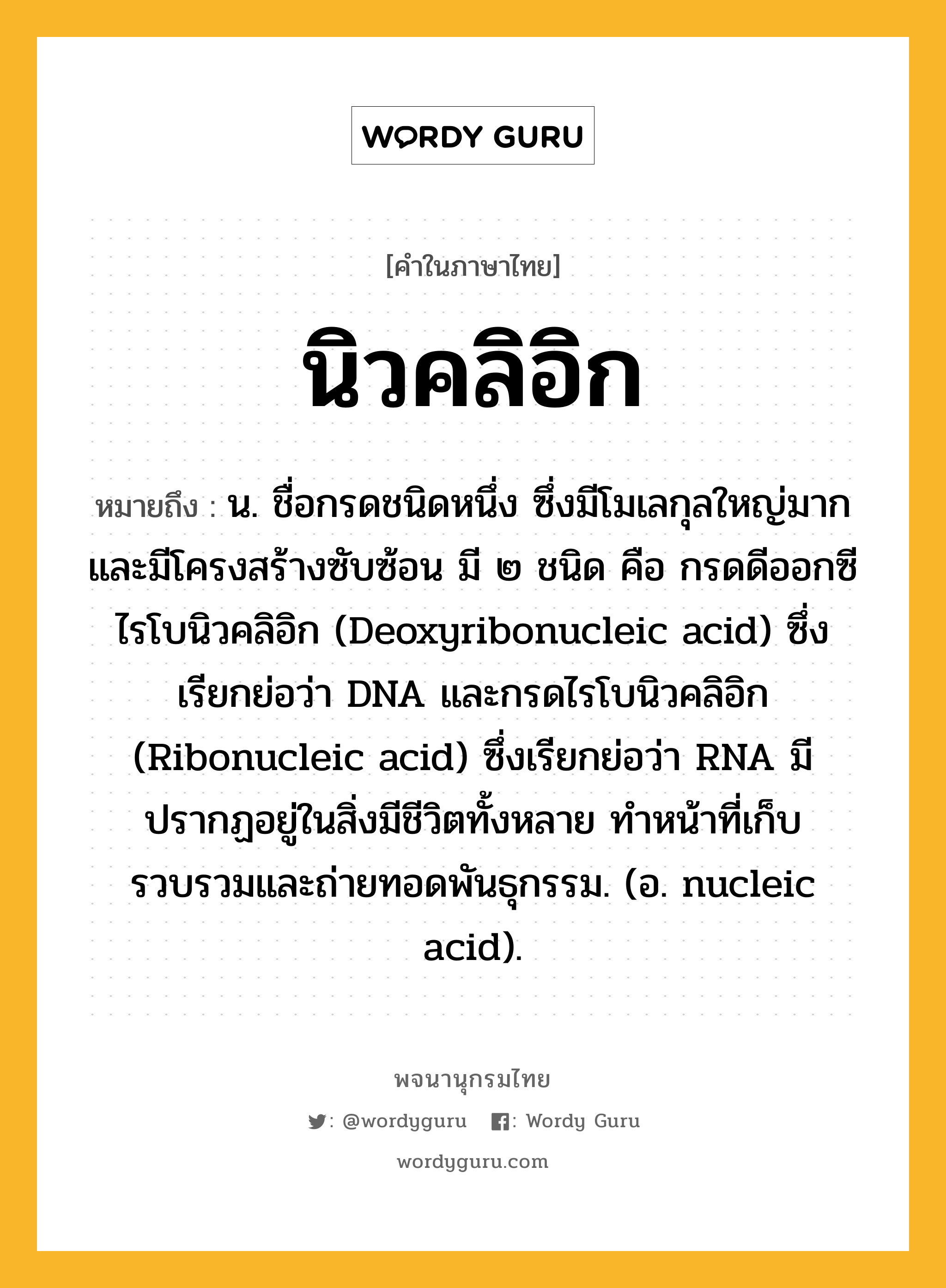 นิวคลิอิก ความหมาย หมายถึงอะไร?, คำในภาษาไทย นิวคลิอิก หมายถึง น. ชื่อกรดชนิดหนึ่ง ซึ่งมีโมเลกุลใหญ่มากและมีโครงสร้างซับซ้อน มี ๒ ชนิด คือ กรดดีออกซีไรโบนิวคลิอิก (Deoxyribonucleic acid) ซึ่งเรียกย่อว่า DNA และกรดไรโบนิวคลิอิก (Ribonucleic acid) ซึ่งเรียกย่อว่า RNA มีปรากฏอยู่ในสิ่งมีชีวิตทั้งหลาย ทําหน้าที่เก็บรวบรวมและถ่ายทอดพันธุกรรม. (อ. nucleic acid).