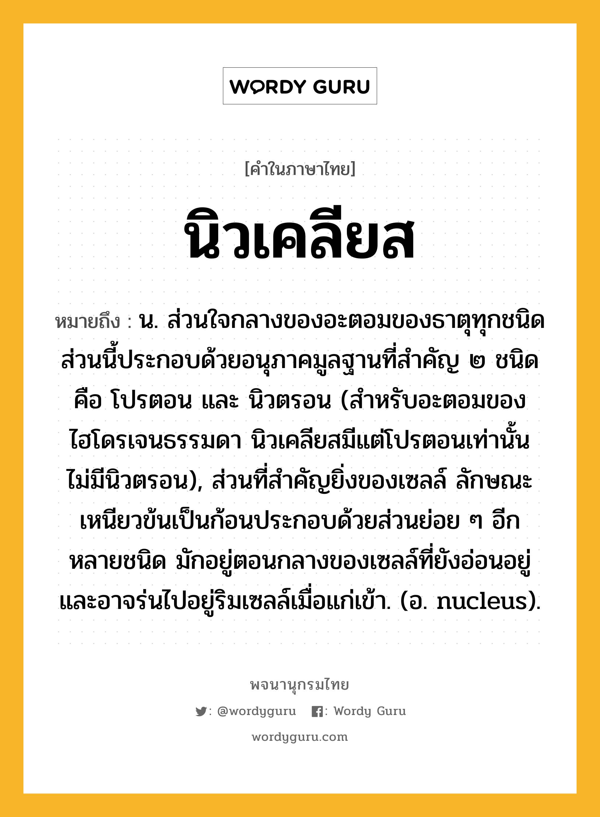 นิวเคลียส ความหมาย หมายถึงอะไร?, คำในภาษาไทย นิวเคลียส หมายถึง น. ส่วนใจกลางของอะตอมของธาตุทุกชนิด ส่วนนี้ประกอบด้วยอนุภาคมูลฐานที่สําคัญ ๒ ชนิด คือ โปรตอน และ นิวตรอน (สําหรับอะตอมของไฮโดรเจนธรรมดา นิวเคลียสมีแต่โปรตอนเท่านั้น ไม่มีนิวตรอน), ส่วนที่สําคัญยิ่งของเซลล์ ลักษณะเหนียวข้นเป็นก้อนประกอบด้วยส่วนย่อย ๆ อีกหลายชนิด มักอยู่ตอนกลางของเซลล์ที่ยังอ่อนอยู่ และอาจร่นไปอยู่ริมเซลล์เมื่อแก่เข้า. (อ. nucleus).