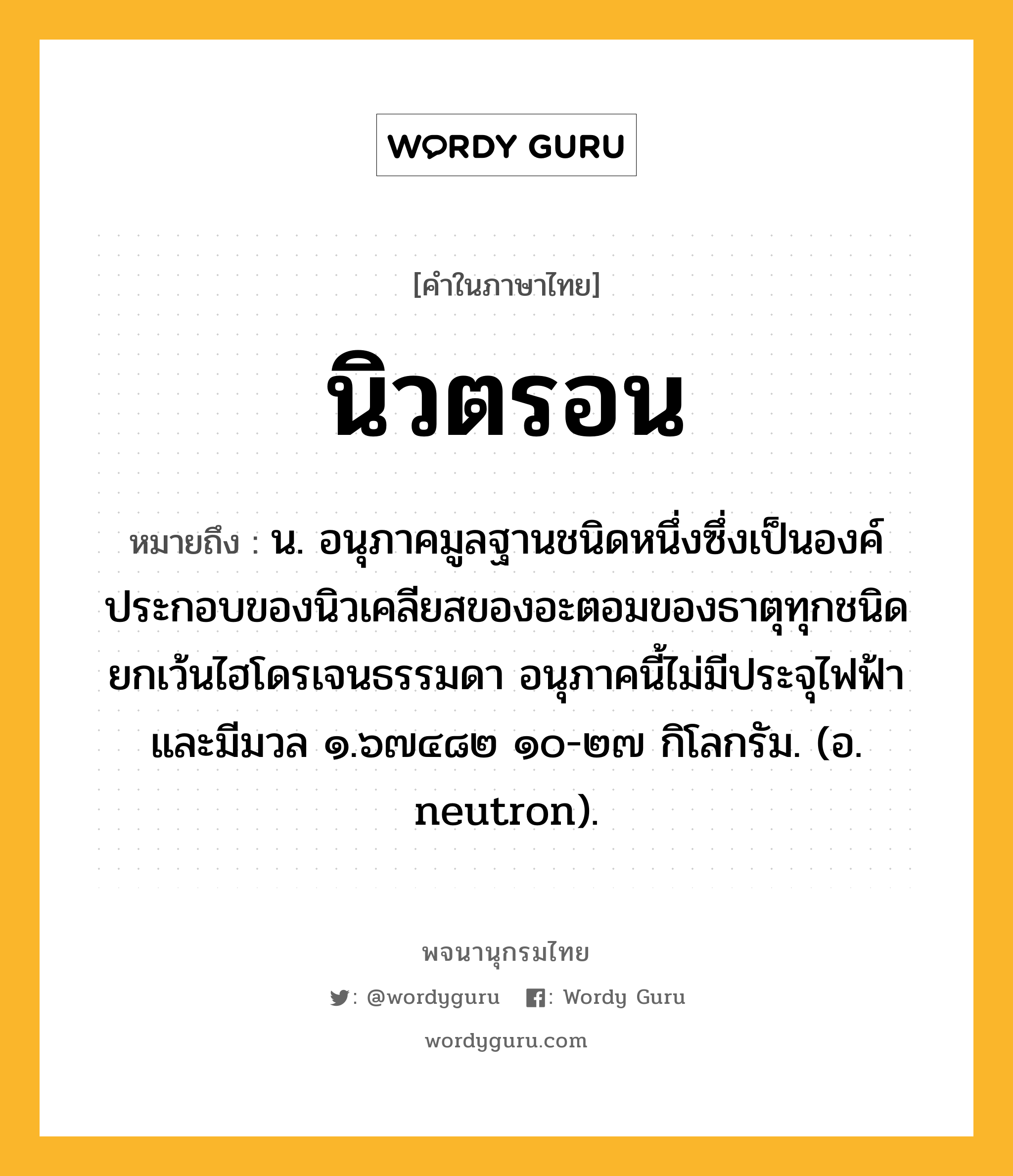 นิวตรอน ความหมาย หมายถึงอะไร?, คำในภาษาไทย นิวตรอน หมายถึง น. อนุภาคมูลฐานชนิดหนึ่งซึ่งเป็นองค์ประกอบของนิวเคลียสของอะตอมของธาตุทุกชนิด ยกเว้นไฮโดรเจนธรรมดา อนุภาคนี้ไม่มีประจุไฟฟ้าและมีมวล ๑.๖๗๔๘๒ ๑๐-๒๗ กิโลกรัม. (อ. neutron).