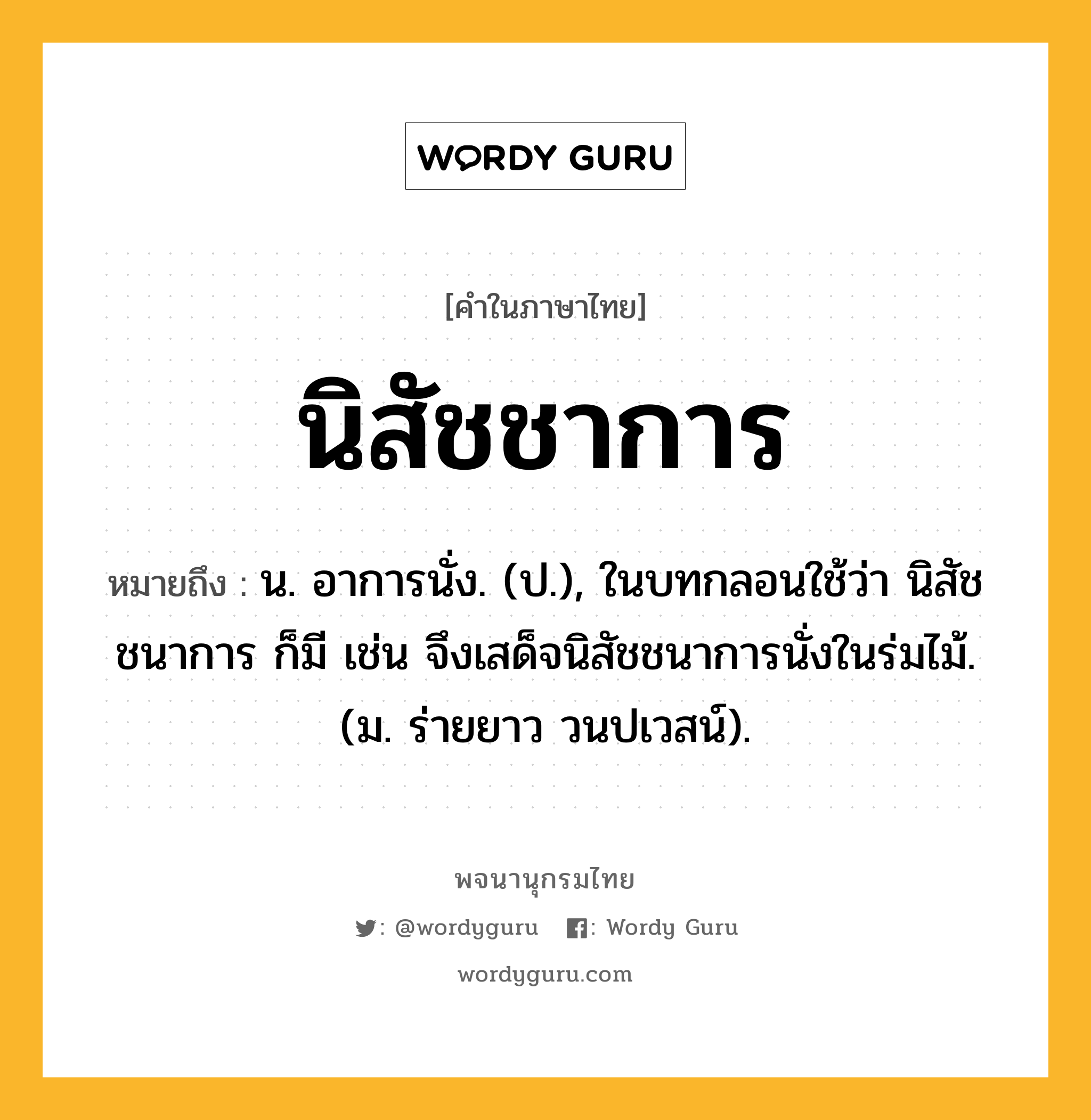 นิสัชชาการ ความหมาย หมายถึงอะไร?, คำในภาษาไทย นิสัชชาการ หมายถึง น. อาการนั่ง. (ป.), ในบทกลอนใช้ว่า นิสัชชนาการ ก็มี เช่น จึงเสด็จนิสัชชนาการนั่งในร่มไม้. (ม. ร่ายยาว วนปเวสน์).