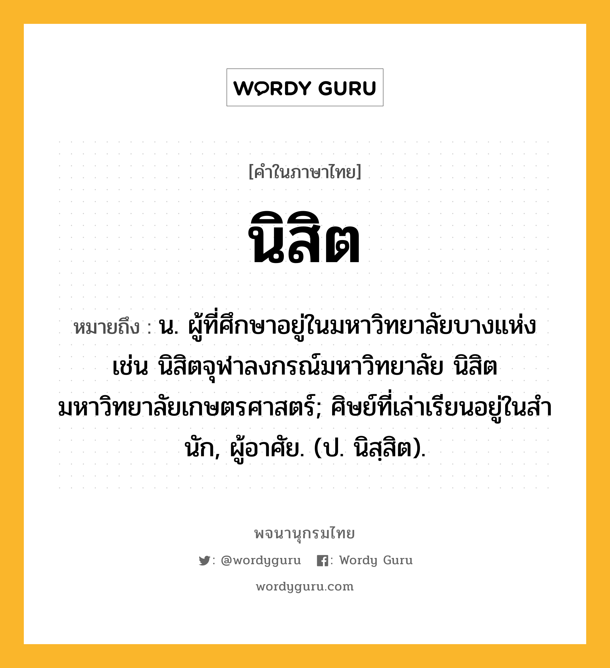 นิสิต ความหมาย หมายถึงอะไร?, คำในภาษาไทย นิสิต หมายถึง น. ผู้ที่ศึกษาอยู่ในมหาวิทยาลัยบางแห่ง เช่น นิสิตจุฬาลงกรณ์มหาวิทยาลัย นิสิตมหาวิทยาลัยเกษตรศาสตร์; ศิษย์ที่เล่าเรียนอยู่ในสํานัก, ผู้อาศัย. (ป. นิสฺสิต).