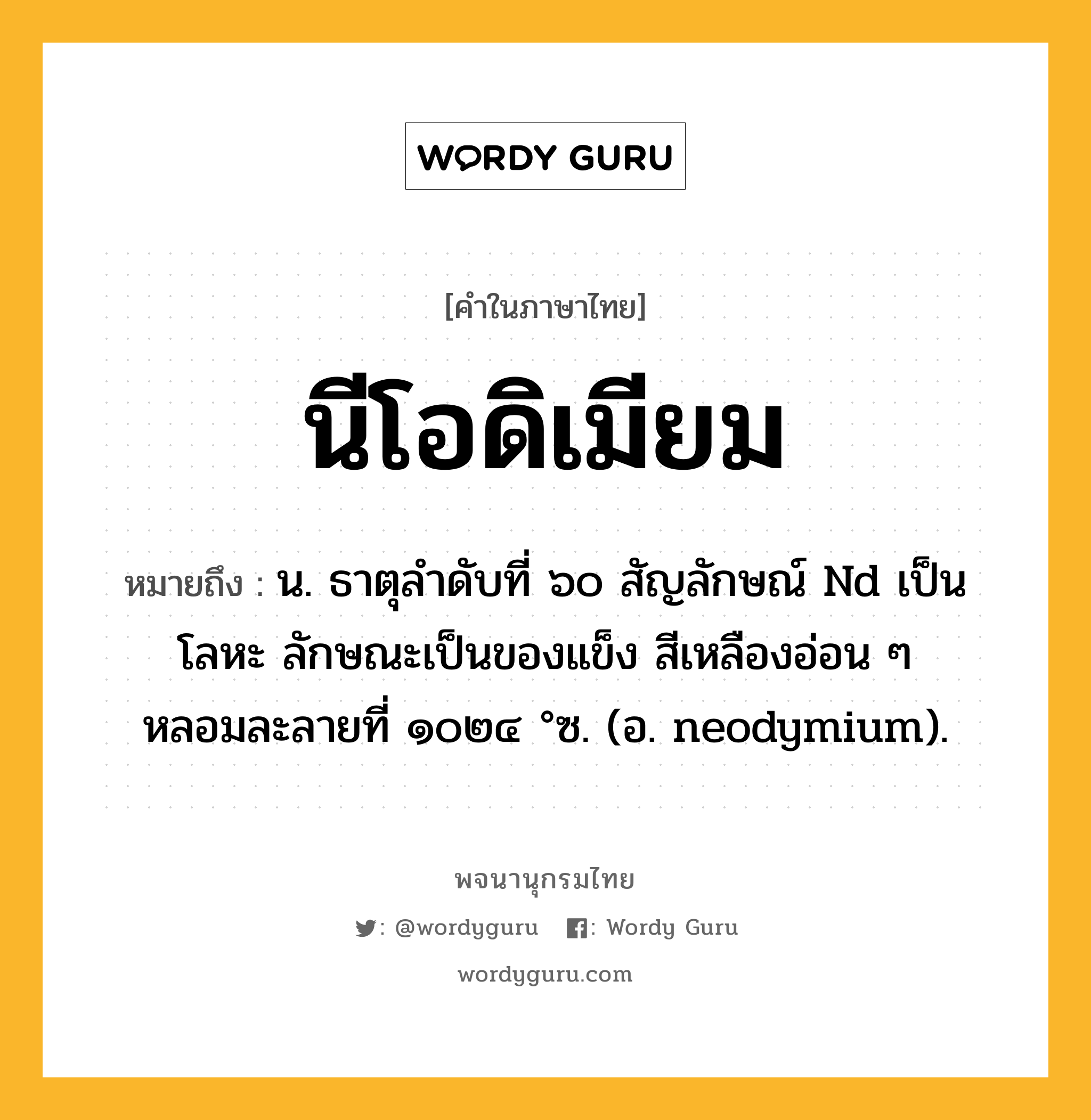 นีโอดิเมียม ความหมาย หมายถึงอะไร?, คำในภาษาไทย นีโอดิเมียม หมายถึง น. ธาตุลําดับที่ ๖๐ สัญลักษณ์ Nd เป็นโลหะ ลักษณะเป็นของแข็ง สีเหลืองอ่อน ๆ หลอมละลายที่ ๑๐๒๔ °ซ. (อ. neodymium).