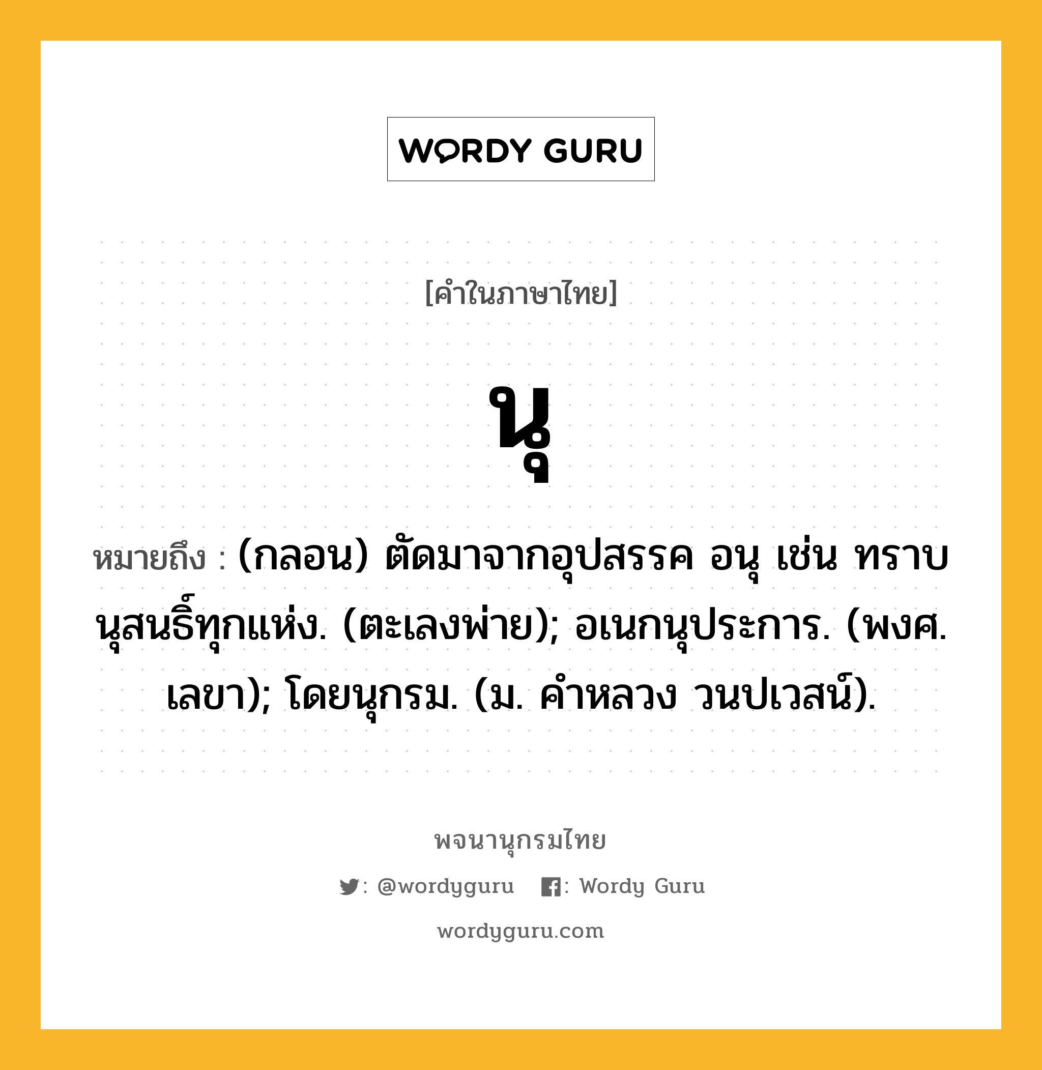 นุ ความหมาย หมายถึงอะไร?, คำในภาษาไทย นุ หมายถึง (กลอน) ตัดมาจากอุปสรรค อนุ เช่น ทราบนุสนธิ์ทุกแห่ง. (ตะเลงพ่าย); อเนกนุประการ. (พงศ. เลขา); โดยนุกรม. (ม. คําหลวง วนปเวสน์).