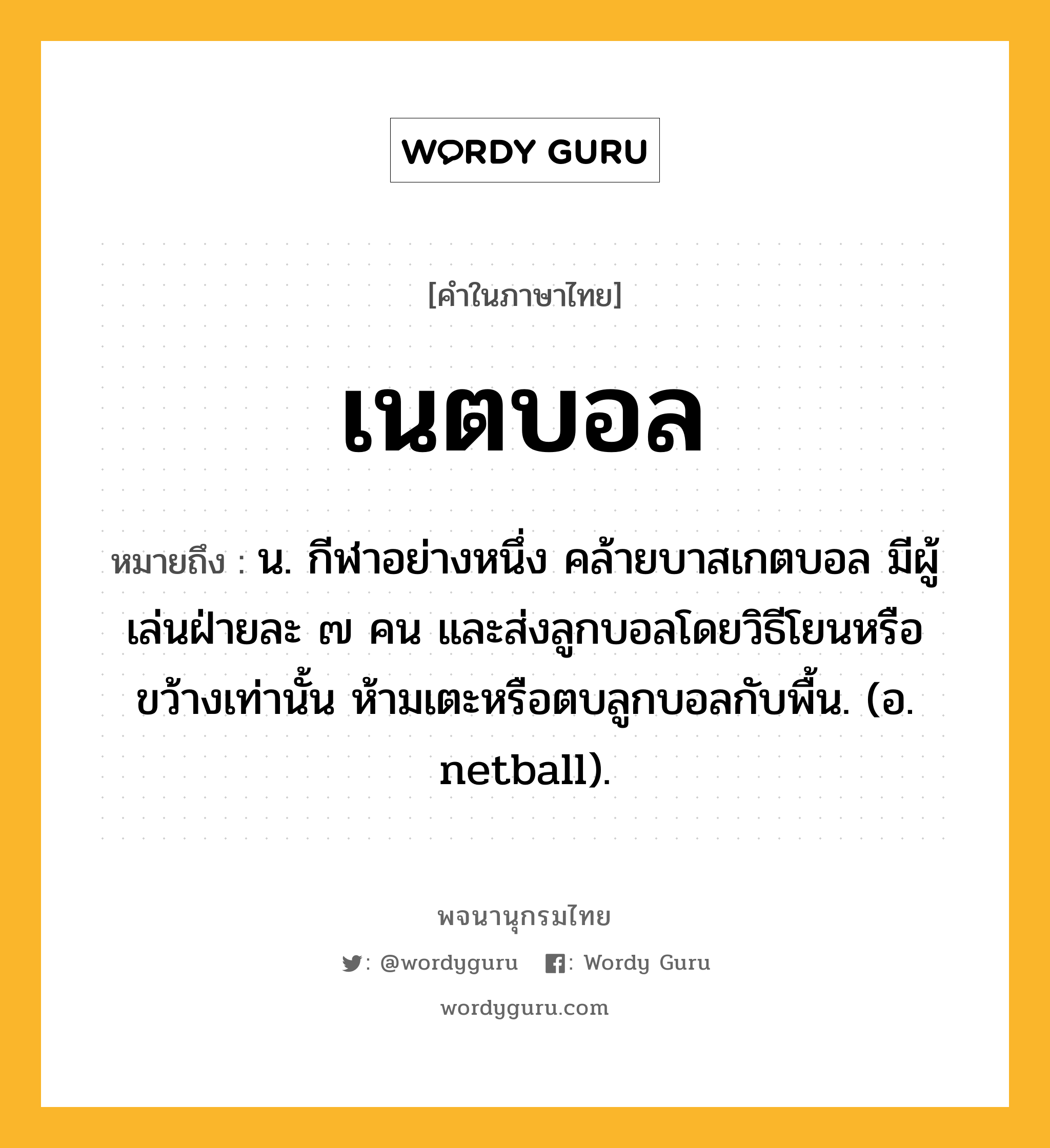 เนตบอล ความหมาย หมายถึงอะไร?, คำในภาษาไทย เนตบอล หมายถึง น. กีฬาอย่างหนึ่ง คล้ายบาสเกตบอล มีผู้เล่นฝ่ายละ ๗ คน และส่งลูกบอลโดยวิธีโยนหรือขว้างเท่านั้น ห้ามเตะหรือตบลูกบอลกับพื้น. (อ. netball).