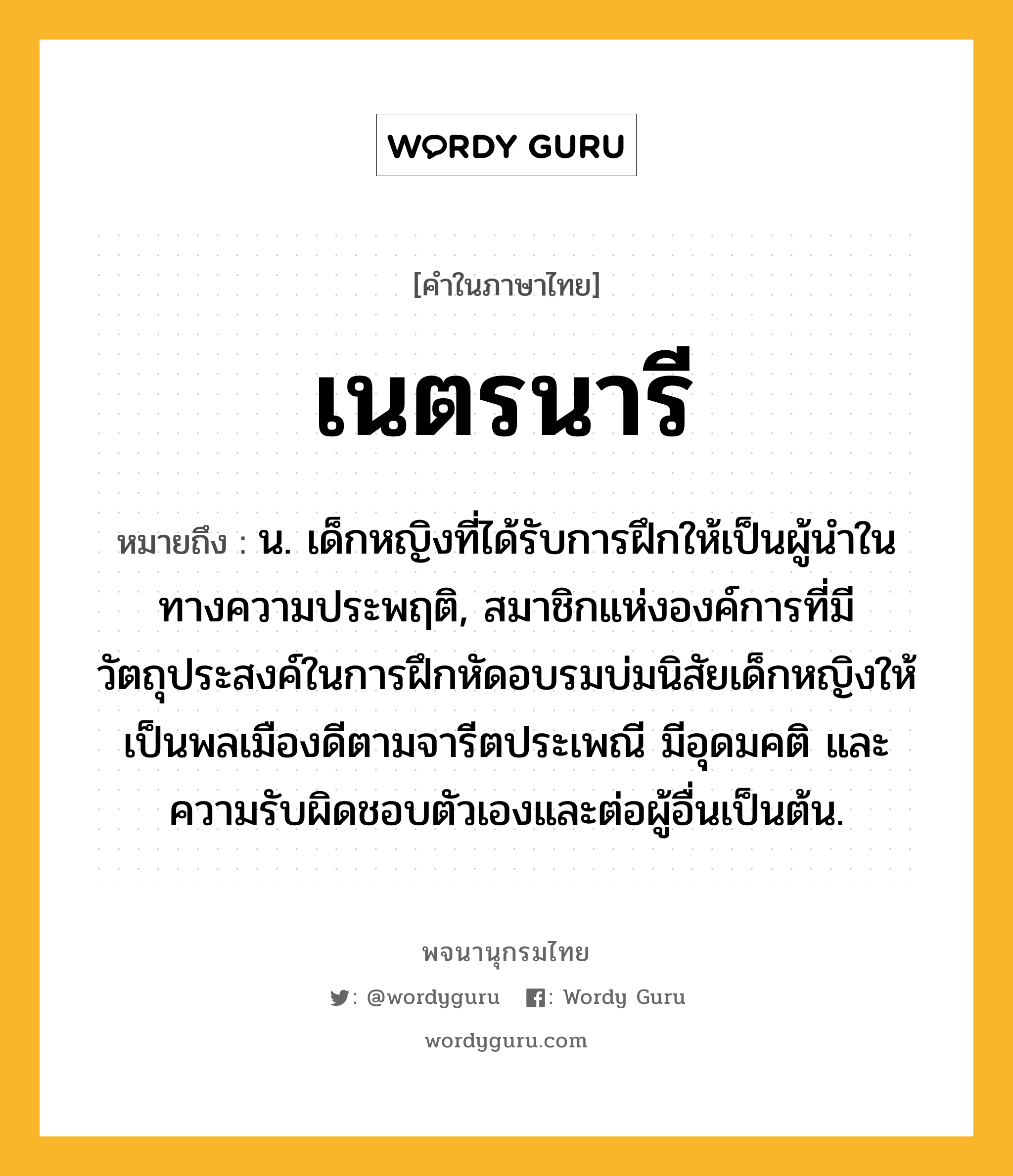 เนตรนารี ความหมาย หมายถึงอะไร?, คำในภาษาไทย เนตรนารี หมายถึง น. เด็กหญิงที่ได้รับการฝึกให้เป็นผู้นำในทางความประพฤติ, สมาชิกแห่งองค์การที่มีวัตถุประสงค์ในการฝึกหัดอบรมบ่มนิสัยเด็กหญิงให้เป็นพลเมืองดีตามจารีตประเพณี มีอุดมคติ และความรับผิดชอบตัวเองและต่อผู้อื่นเป็นต้น.