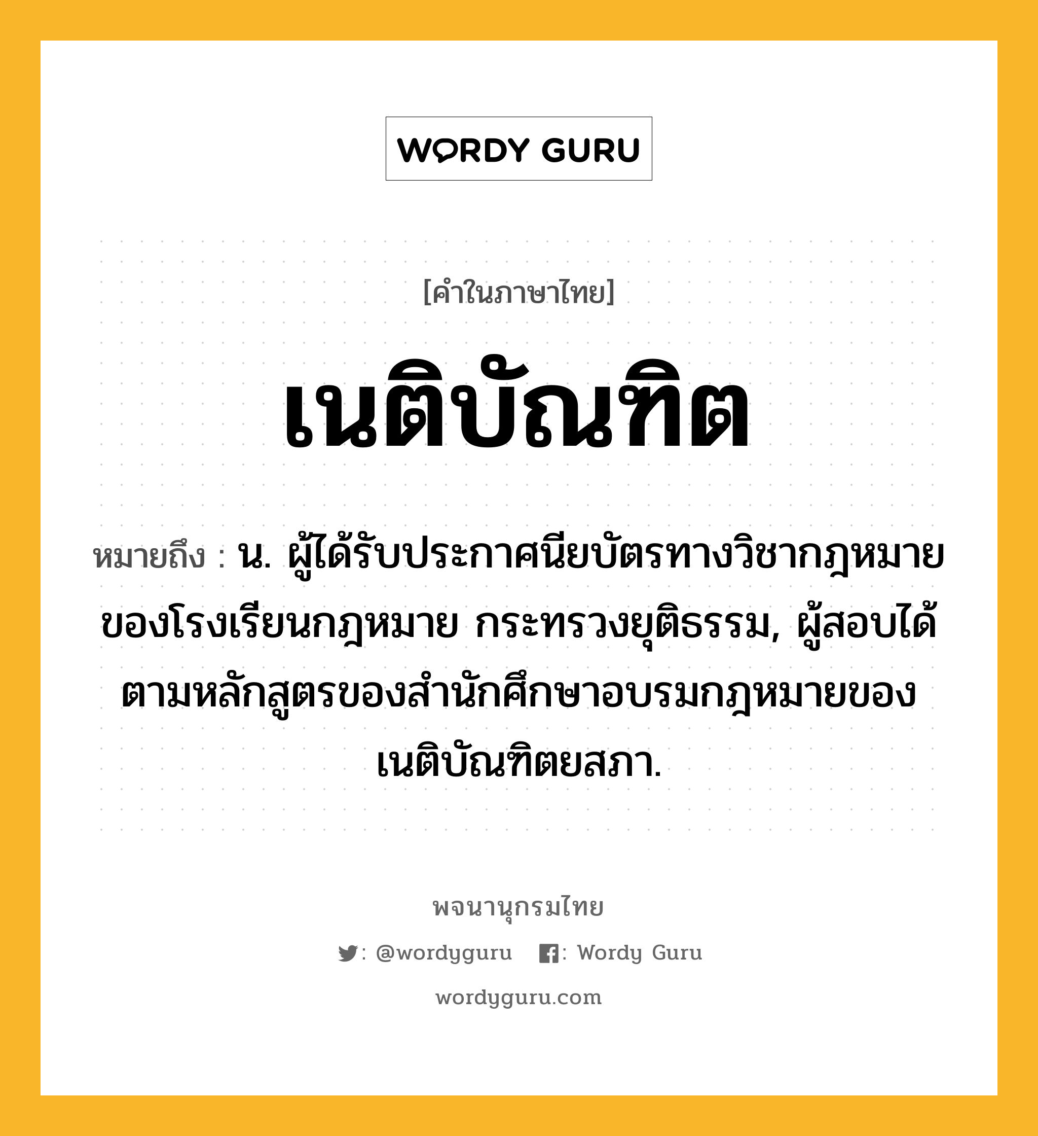 เนติบัณฑิต ความหมาย หมายถึงอะไร?, คำในภาษาไทย เนติบัณฑิต หมายถึง น. ผู้ได้รับประกาศนียบัตรทางวิชากฎหมายของโรงเรียนกฎหมาย กระทรวงยุติธรรม, ผู้สอบได้ตามหลักสูตรของสํานักศึกษาอบรมกฎหมายของเนติบัณฑิตยสภา.