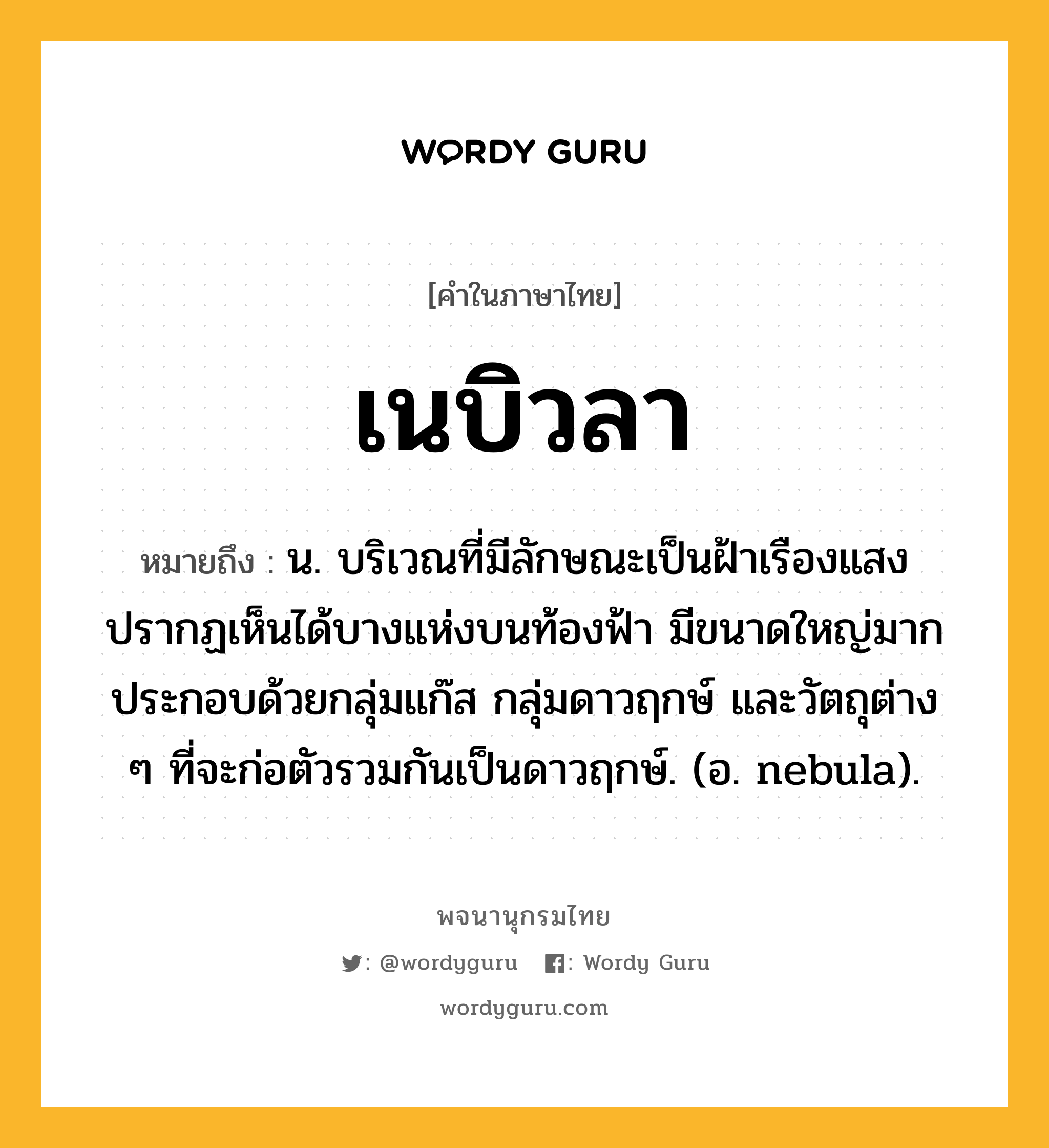 เนบิวลา ความหมาย หมายถึงอะไร?, คำในภาษาไทย เนบิวลา หมายถึง น. บริเวณที่มีลักษณะเป็นฝ้าเรืองแสง ปรากฏเห็นได้บางแห่งบนท้องฟ้า มีขนาดใหญ่มาก ประกอบด้วยกลุ่มแก๊ส กลุ่มดาวฤกษ์ และวัตถุต่าง ๆ ที่จะก่อตัวรวมกันเป็นดาวฤกษ์. (อ. nebula).