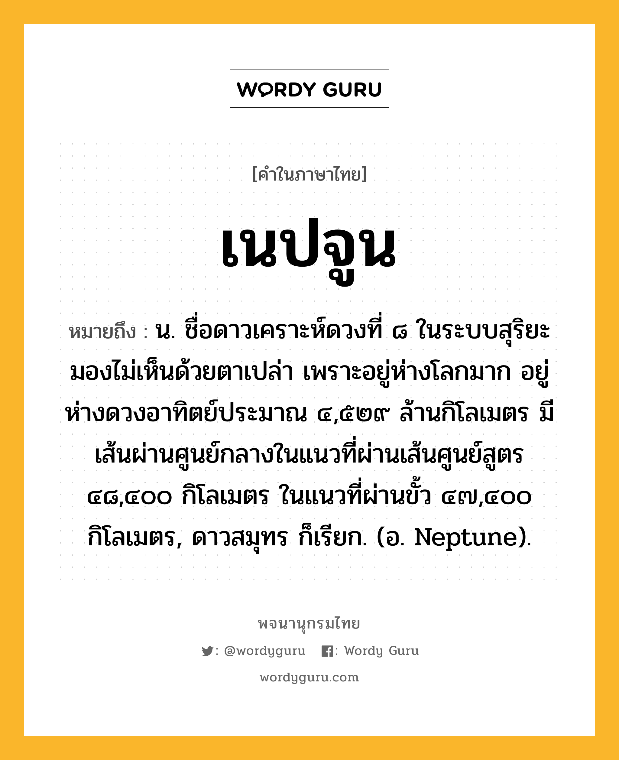 เนปจูน ความหมาย หมายถึงอะไร?, คำในภาษาไทย เนปจูน หมายถึง น. ชื่อดาวเคราะห์ดวงที่ ๘ ในระบบสุริยะ มองไม่เห็นด้วยตาเปล่า เพราะอยู่ห่างโลกมาก อยู่ห่างดวงอาทิตย์ประมาณ ๔,๕๒๙ ล้านกิโลเมตร มีเส้นผ่านศูนย์กลางในแนวที่ผ่านเส้นศูนย์สูตร ๔๘,๔๐๐ กิโลเมตร ในแนวที่ผ่านขั้ว ๔๗,๔๐๐ กิโลเมตร, ดาวสมุทร ก็เรียก. (อ. Neptune).