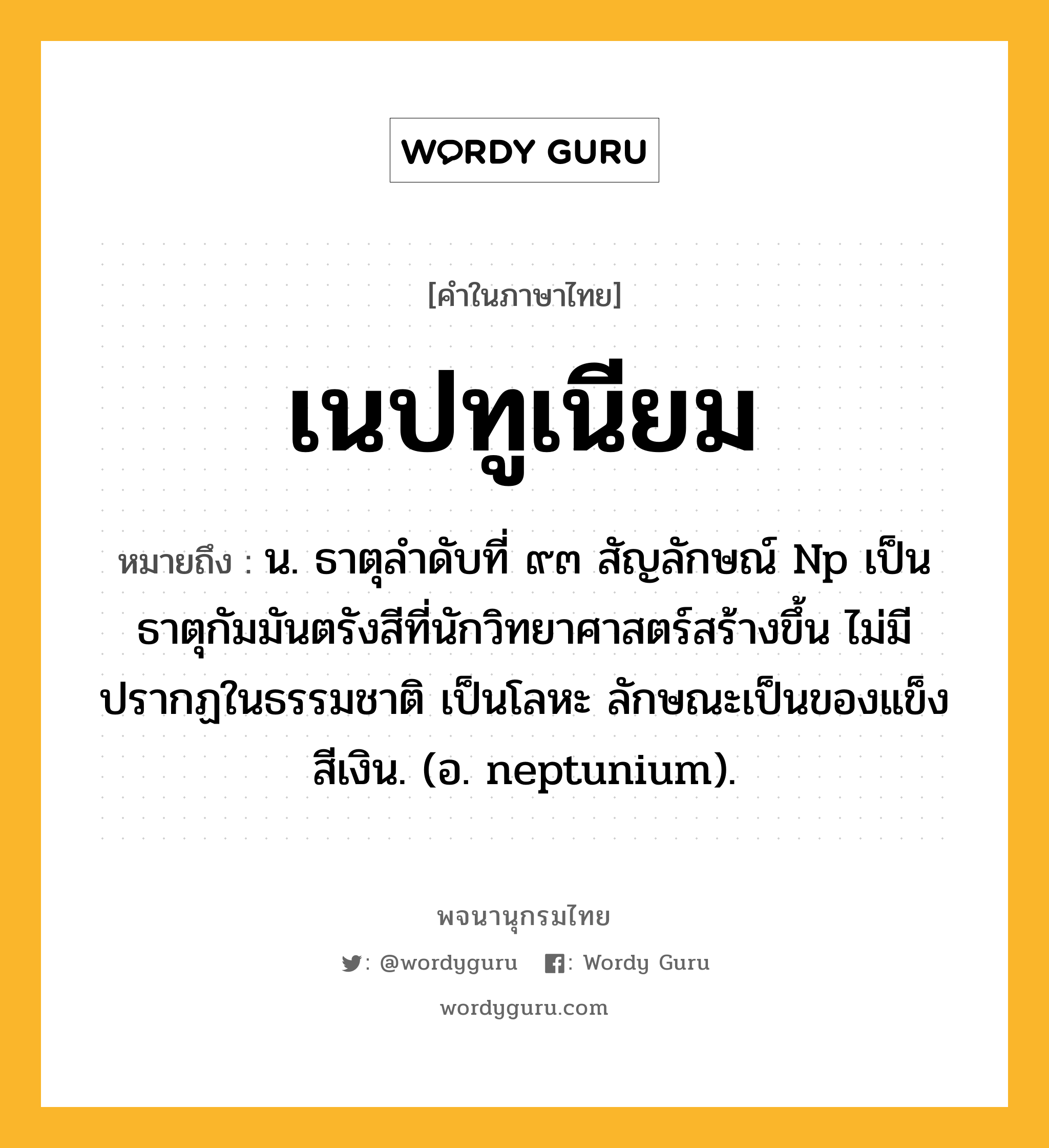 เนปทูเนียม ความหมาย หมายถึงอะไร?, คำในภาษาไทย เนปทูเนียม หมายถึง น. ธาตุลําดับที่ ๙๓ สัญลักษณ์ Np เป็นธาตุกัมมันตรังสีที่นักวิทยาศาสตร์สร้างขึ้น ไม่มีปรากฏในธรรมชาติ เป็นโลหะ ลักษณะเป็นของแข็งสีเงิน. (อ. neptunium).