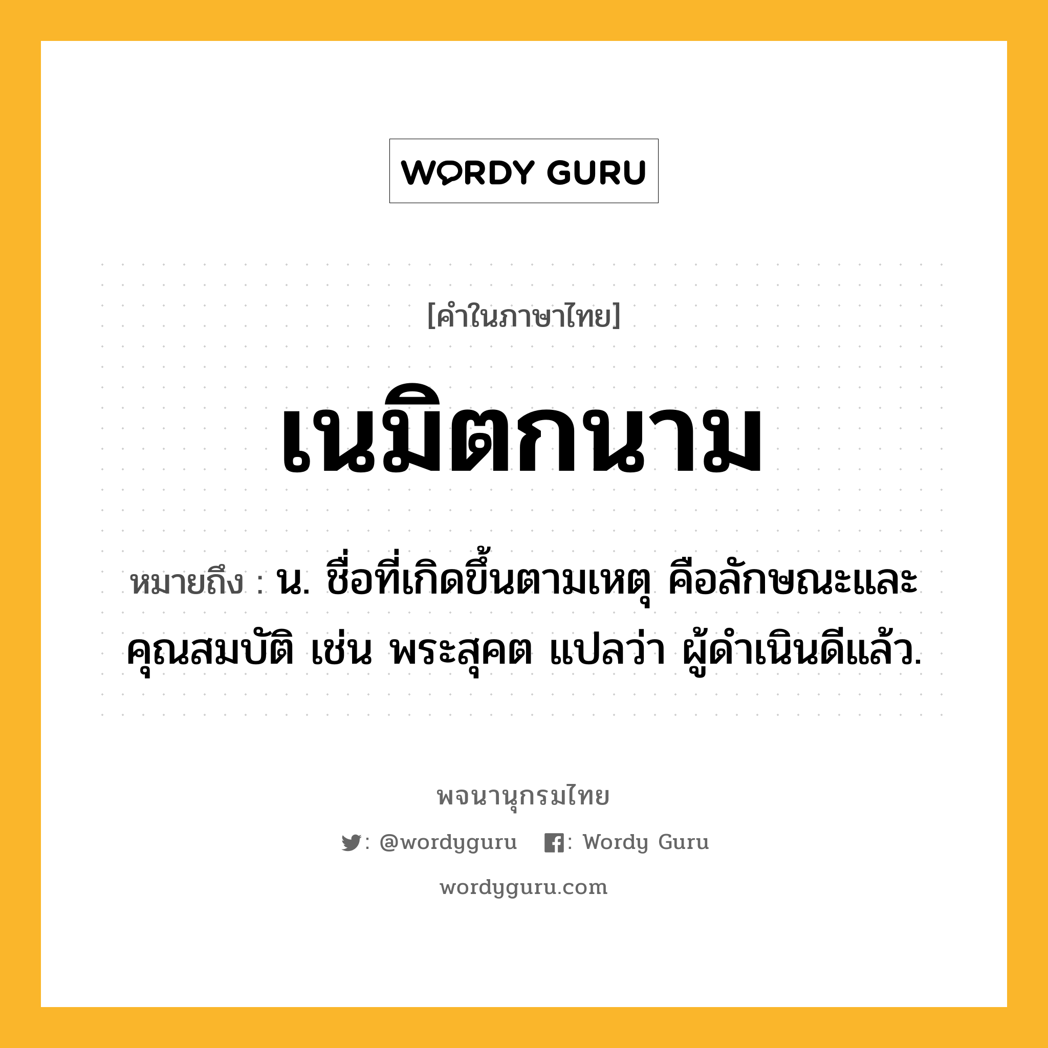 เนมิตกนาม ความหมาย หมายถึงอะไร?, คำในภาษาไทย เนมิตกนาม หมายถึง น. ชื่อที่เกิดขึ้นตามเหตุ คือลักษณะและคุณสมบัติ เช่น พระสุคต แปลว่า ผู้ดําเนินดีแล้ว.