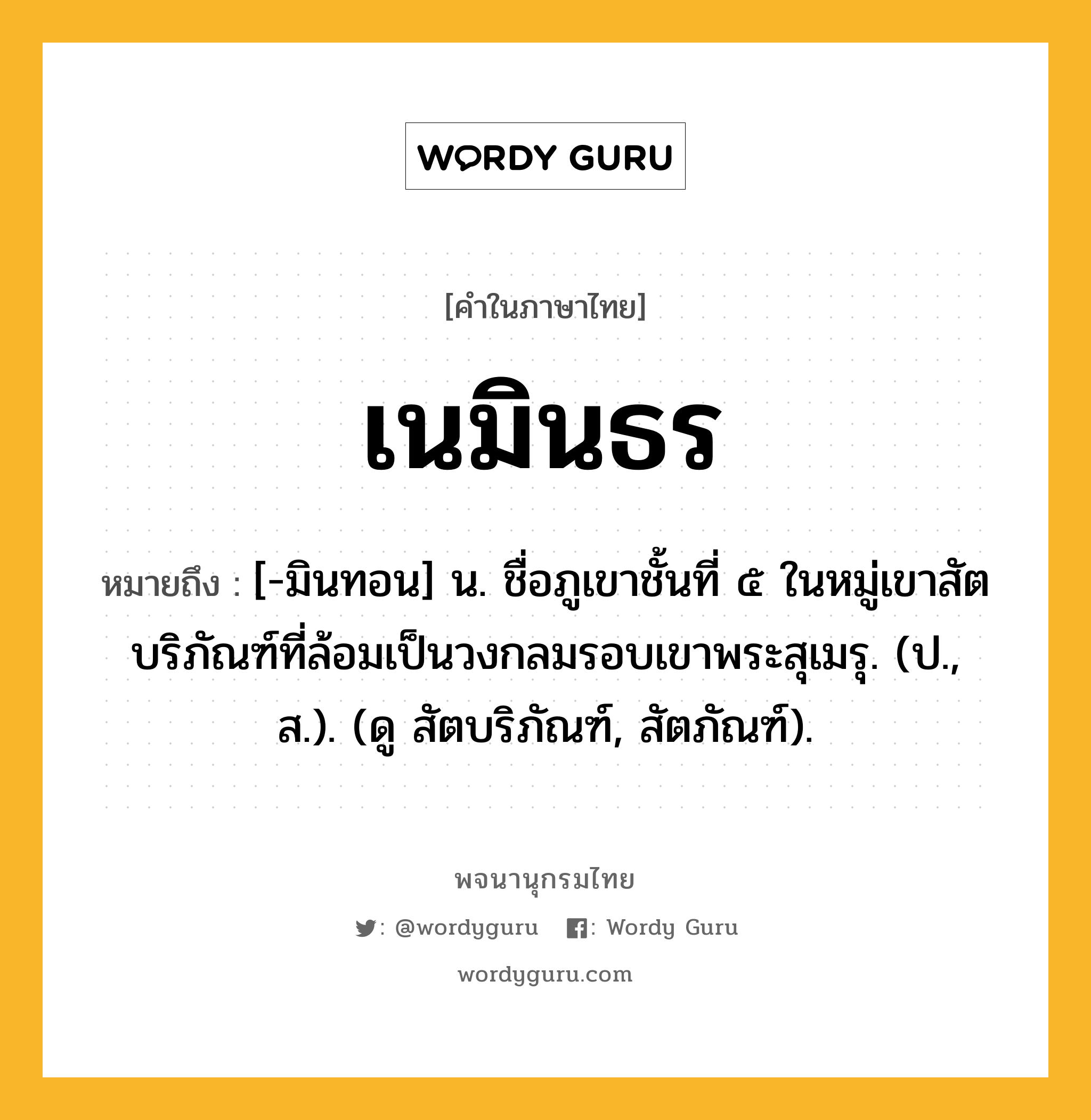 เนมินธร ความหมาย หมายถึงอะไร?, คำในภาษาไทย เนมินธร หมายถึง [-มินทอน] น. ชื่อภูเขาชั้นที่ ๕ ในหมู่เขาสัตบริภัณฑ์ที่ล้อมเป็นวงกลมรอบเขาพระสุเมรุ. (ป., ส.). (ดู สัตบริภัณฑ์, สัตภัณฑ์).