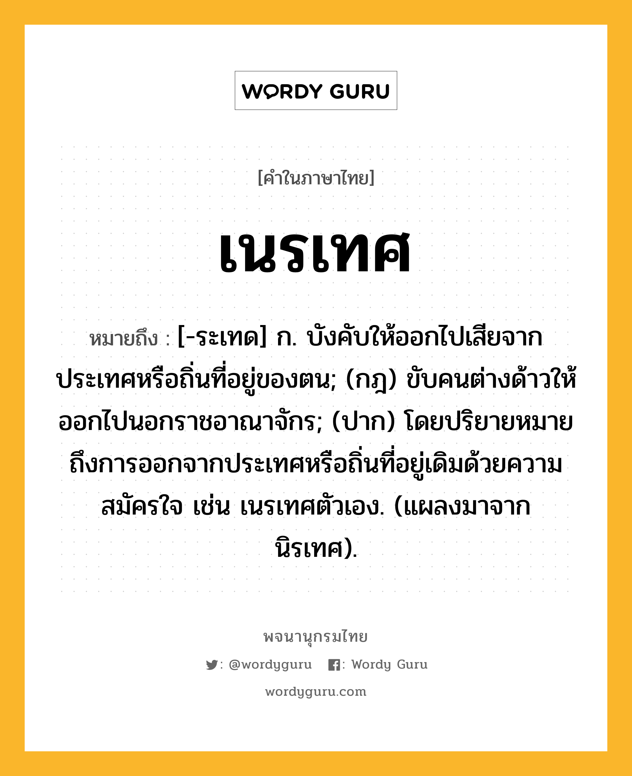 เนรเทศ ความหมาย หมายถึงอะไร?, คำในภาษาไทย เนรเทศ หมายถึง [-ระเทด] ก. บังคับให้ออกไปเสียจากประเทศหรือถิ่นที่อยู่ของตน; (กฎ) ขับคนต่างด้าวให้ออกไปนอกราชอาณาจักร; (ปาก) โดยปริยายหมายถึงการออกจากประเทศหรือถิ่นที่อยู่เดิมด้วยความสมัครใจ เช่น เนรเทศตัวเอง. (แผลงมาจาก นิรเทศ).