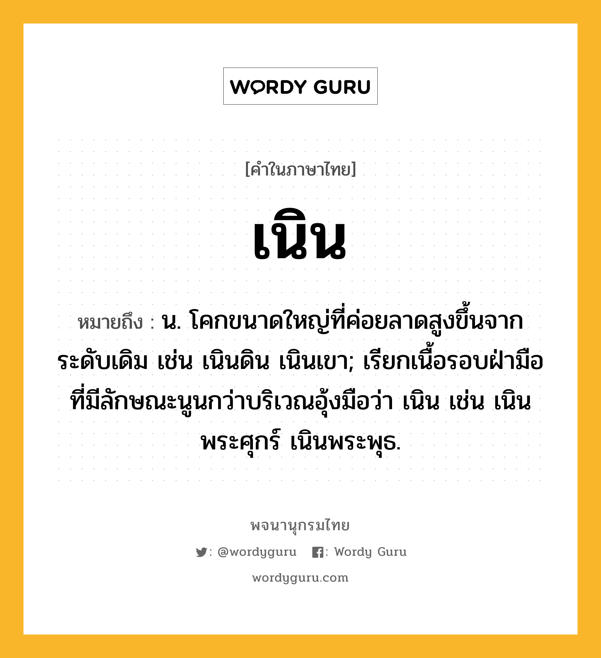 เนิน ความหมาย หมายถึงอะไร?, คำในภาษาไทย เนิน หมายถึง น. โคกขนาดใหญ่ที่ค่อยลาดสูงขึ้นจากระดับเดิม เช่น เนินดิน เนินเขา; เรียกเนื้อรอบฝ่ามือที่มีลักษณะนูนกว่าบริเวณอุ้งมือว่า เนิน เช่น เนินพระศุกร์ เนินพระพุธ.