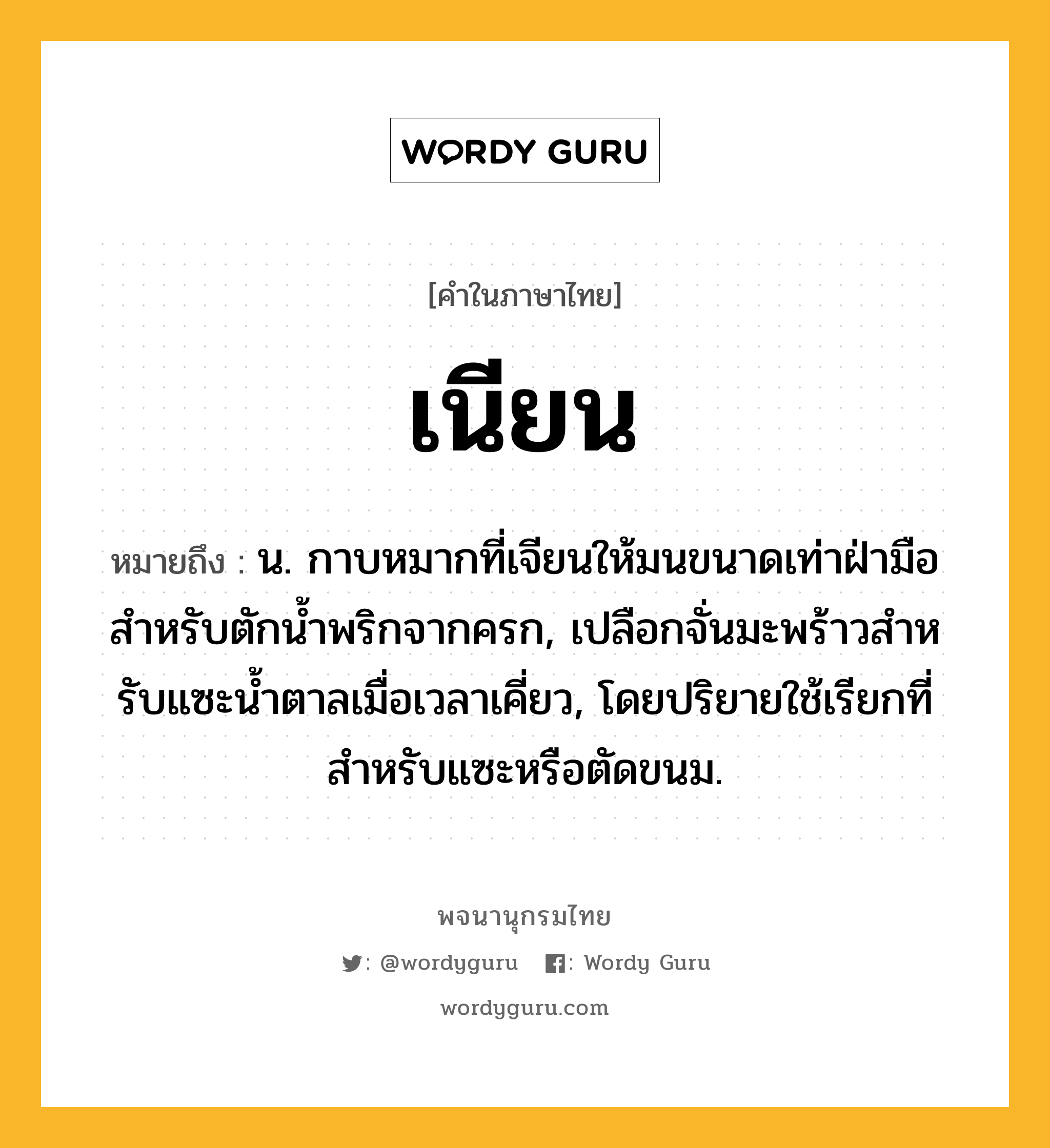 เนียน ความหมาย หมายถึงอะไร?, คำในภาษาไทย เนียน หมายถึง น. กาบหมากที่เจียนให้มนขนาดเท่าฝ่ามือสําหรับตักนํ้าพริกจากครก, เปลือกจั่นมะพร้าวสําหรับแซะนํ้าตาลเมื่อเวลาเคี่ยว, โดยปริยายใช้เรียกที่สําหรับแซะหรือตัดขนม.