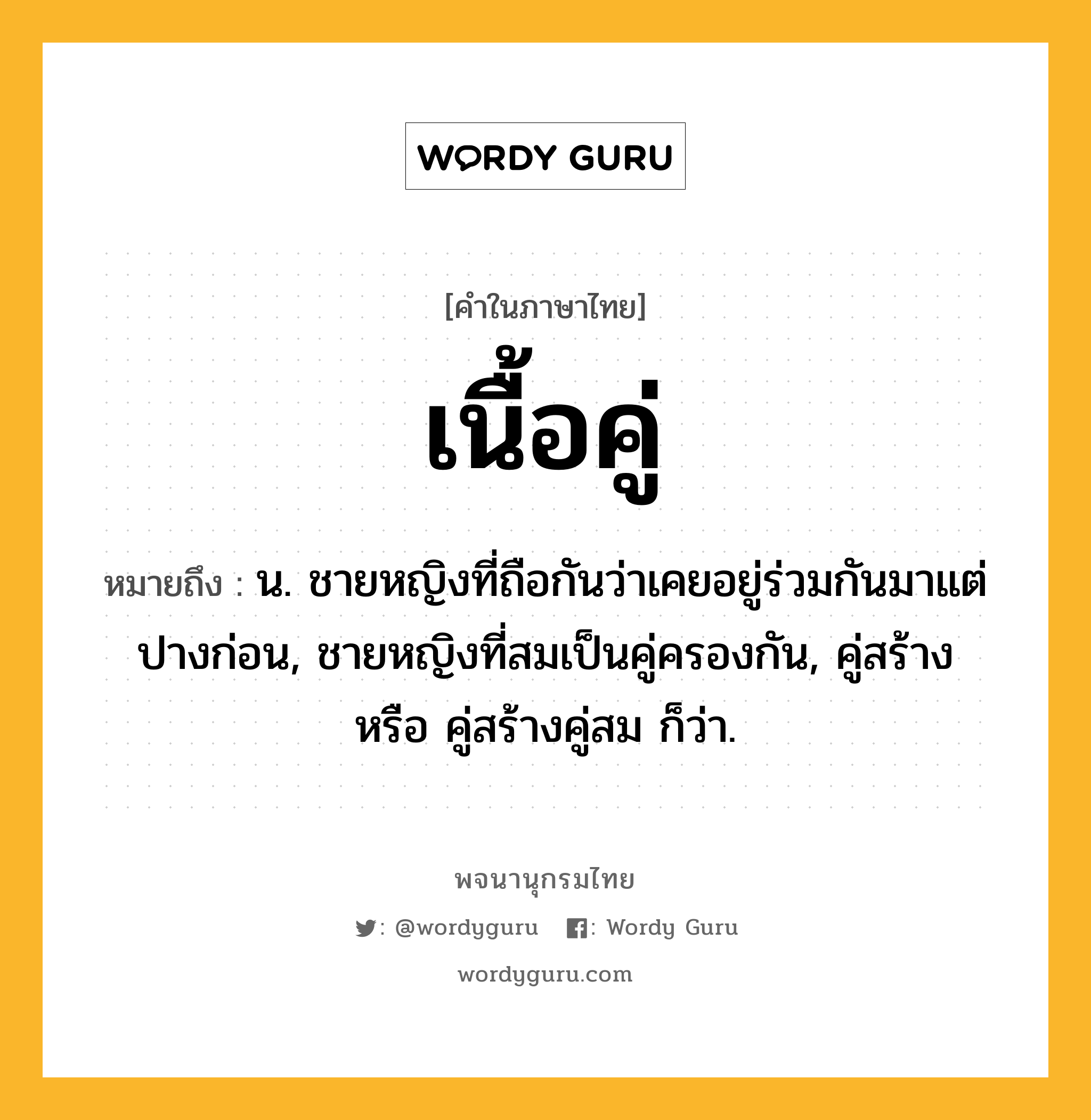 เนื้อคู่ ความหมาย หมายถึงอะไร?, คำในภาษาไทย เนื้อคู่ หมายถึง น. ชายหญิงที่ถือกันว่าเคยอยู่ร่วมกันมาแต่ปางก่อน, ชายหญิงที่สมเป็นคู่ครองกัน, คู่สร้าง หรือ คู่สร้างคู่สม ก็ว่า.