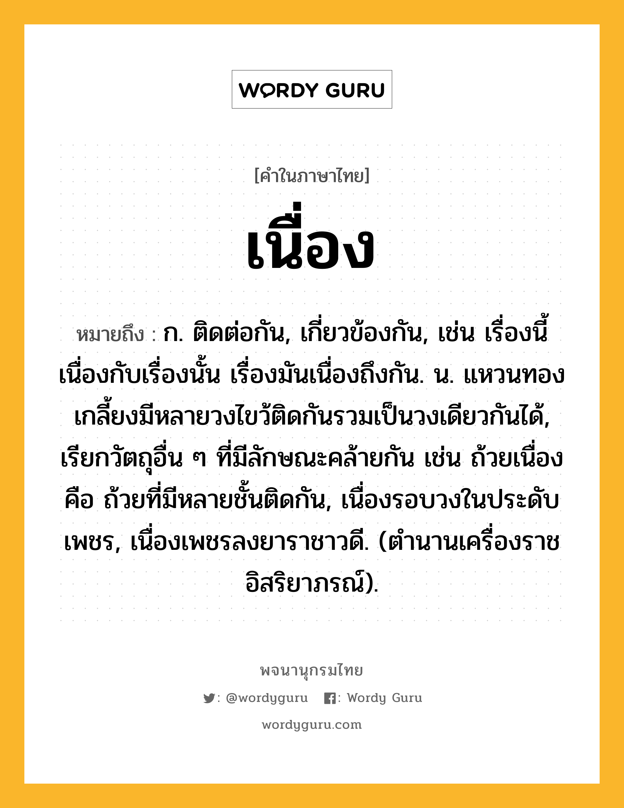 เนื่อง ความหมาย หมายถึงอะไร?, คำในภาษาไทย เนื่อง หมายถึง ก. ติดต่อกัน, เกี่ยวข้องกัน, เช่น เรื่องนี้เนื่องกับเรื่องนั้น เรื่องมันเนื่องถึงกัน. น. แหวนทองเกลี้ยงมีหลายวงไขว้ติดกันรวมเป็นวงเดียวกันได้, เรียกวัตถุอื่น ๆ ที่มีลักษณะคล้ายกัน เช่น ถ้วยเนื่อง คือ ถ้วยที่มีหลายชั้นติดกัน, เนื่องรอบวงในประดับเพชร, เนื่องเพชรลงยาราชาวดี. (ตํานานเครื่องราชอิสริยาภรณ์).