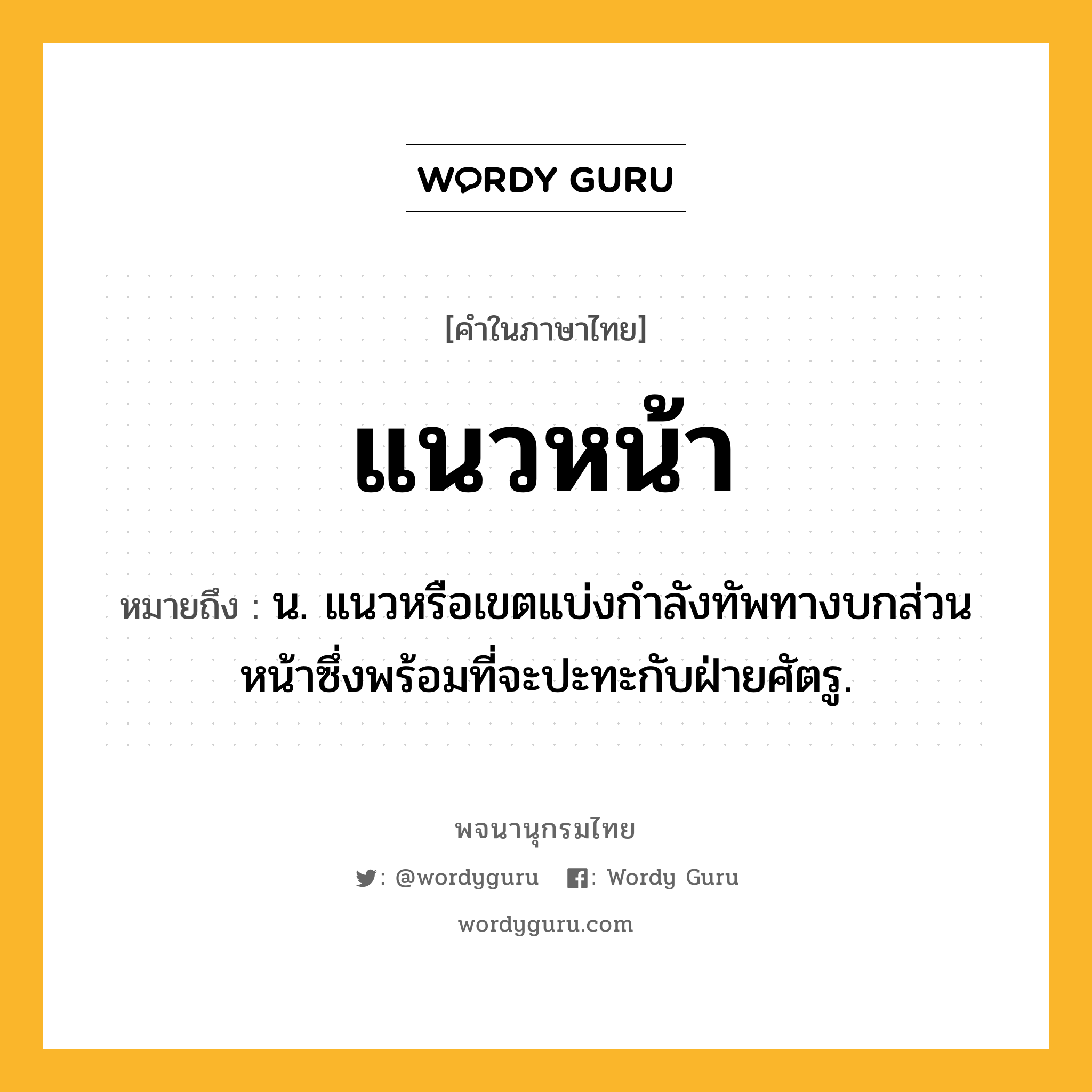 แนวหน้า ความหมาย หมายถึงอะไร?, คำในภาษาไทย แนวหน้า หมายถึง น. แนวหรือเขตแบ่งกําลังทัพทางบกส่วนหน้าซึ่งพร้อมที่จะปะทะกับฝ่ายศัตรู.