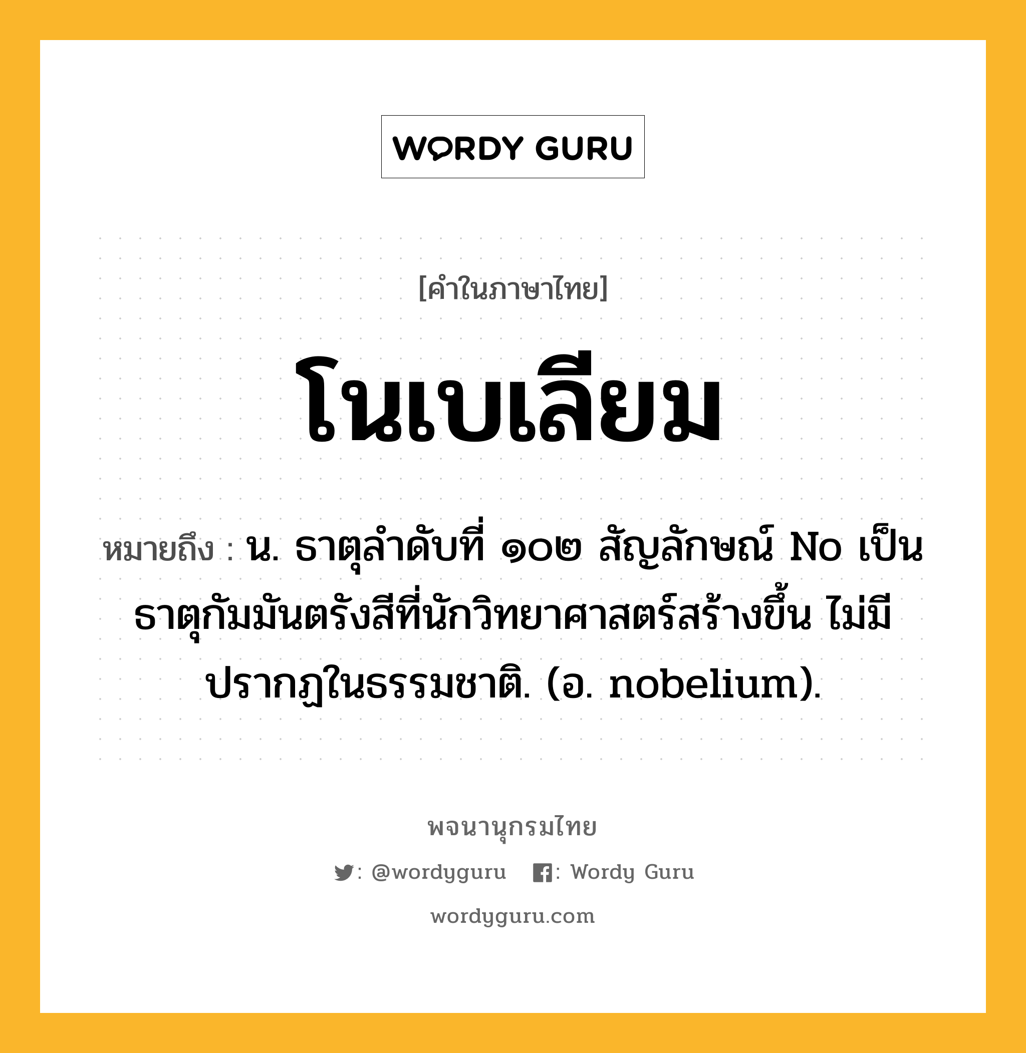 โนเบเลียม ความหมาย หมายถึงอะไร?, คำในภาษาไทย โนเบเลียม หมายถึง น. ธาตุลําดับที่ ๑๐๒ สัญลักษณ์ No เป็นธาตุกัมมันตรังสีที่นักวิทยาศาสตร์สร้างขึ้น ไม่มีปรากฏในธรรมชาติ. (อ. nobelium).