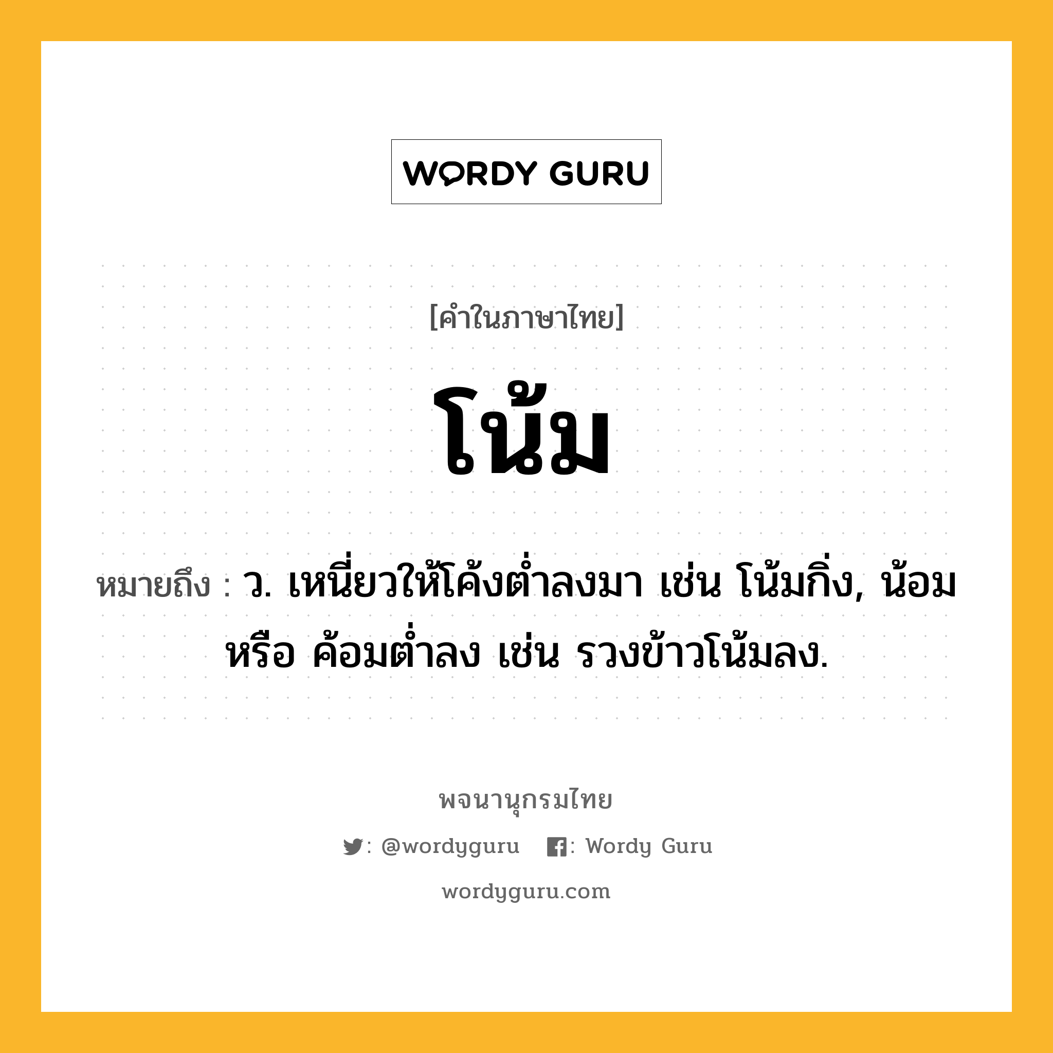 โน้ม ความหมาย หมายถึงอะไร?, คำในภาษาไทย โน้ม หมายถึง ว. เหนี่ยวให้โค้งตํ่าลงมา เช่น โน้มกิ่ง, น้อม หรือ ค้อมตํ่าลง เช่น รวงข้าวโน้มลง.