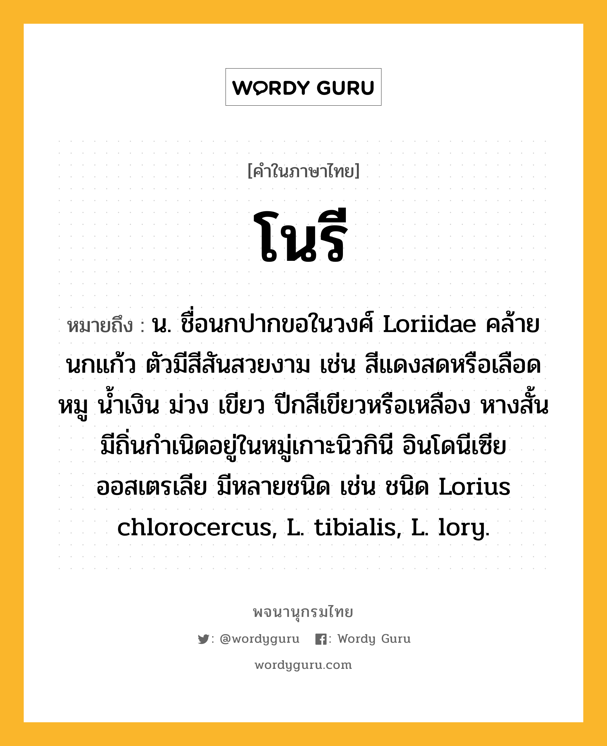 โนรี ความหมาย หมายถึงอะไร?, คำในภาษาไทย โนรี หมายถึง น. ชื่อนกปากขอในวงศ์ Loriidae คล้ายนกแก้ว ตัวมีสีสันสวยงาม เช่น สีแดงสดหรือเลือดหมู นํ้าเงิน ม่วง เขียว ปีกสีเขียวหรือเหลือง หางสั้น มีถิ่นกําเนิดอยู่ในหมู่เกาะนิวกินี อินโดนีเซีย ออสเตรเลีย มีหลายชนิด เช่น ชนิด Lorius chlorocercus, L. tibialis, L. lory.