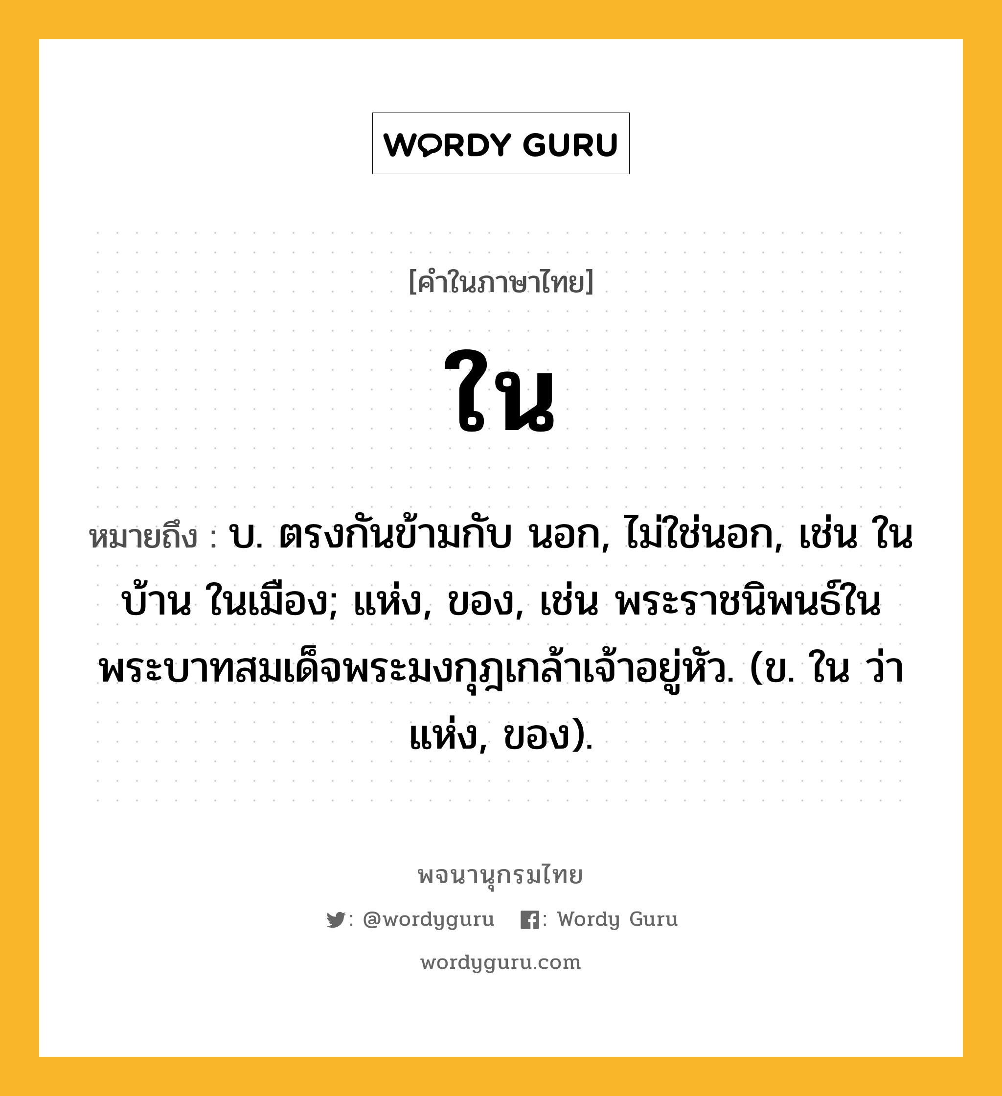 ใน ความหมาย หมายถึงอะไร?, คำในภาษาไทย ใน หมายถึง บ. ตรงกันข้ามกับ นอก, ไม่ใช่นอก, เช่น ในบ้าน ในเมือง; แห่ง, ของ, เช่น พระราชนิพนธ์ในพระบาทสมเด็จพระมงกุฎเกล้าเจ้าอยู่หัว. (ข. ใน ว่า แห่ง, ของ).