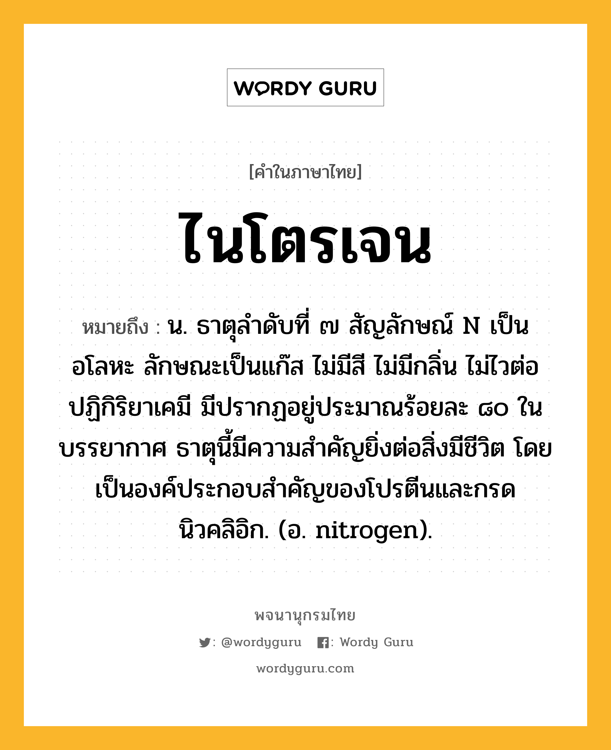 ไนโตรเจน ความหมาย หมายถึงอะไร?, คำในภาษาไทย ไนโตรเจน หมายถึง น. ธาตุลําดับที่ ๗ สัญลักษณ์ N เป็นอโลหะ ลักษณะเป็นแก๊ส ไม่มีสี ไม่มีกลิ่น ไม่ไวต่อปฏิกิริยาเคมี มีปรากฏอยู่ประมาณร้อยละ ๘๐ ในบรรยากาศ ธาตุนี้มีความสําคัญยิ่งต่อสิ่งมีชีวิต โดยเป็นองค์ประกอบสําคัญของโปรตีนและกรดนิวคลิอิก. (อ. nitrogen).